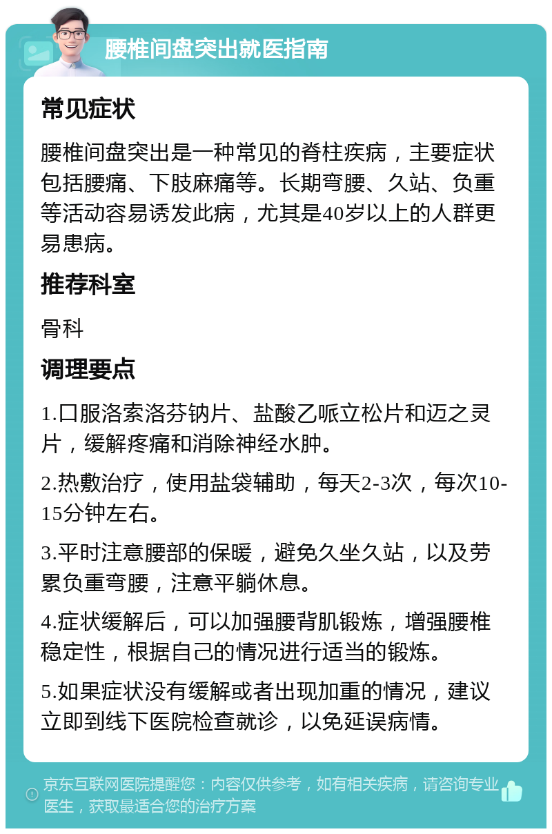 腰椎间盘突出就医指南 常见症状 腰椎间盘突出是一种常见的脊柱疾病，主要症状包括腰痛、下肢麻痛等。长期弯腰、久站、负重等活动容易诱发此病，尤其是40岁以上的人群更易患病。 推荐科室 骨科 调理要点 1.口服洛索洛芬钠片、盐酸乙哌立松片和迈之灵片，缓解疼痛和消除神经水肿。 2.热敷治疗，使用盐袋辅助，每天2-3次，每次10-15分钟左右。 3.平时注意腰部的保暖，避免久坐久站，以及劳累负重弯腰，注意平躺休息。 4.症状缓解后，可以加强腰背肌锻炼，增强腰椎稳定性，根据自己的情况进行适当的锻炼。 5.如果症状没有缓解或者出现加重的情况，建议立即到线下医院检查就诊，以免延误病情。