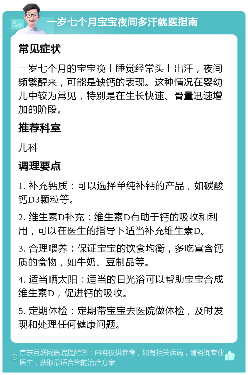 一岁七个月宝宝夜间多汗就医指南 常见症状 一岁七个月的宝宝晚上睡觉经常头上出汗，夜间频繁醒来，可能是缺钙的表现。这种情况在婴幼儿中较为常见，特别是在生长快速、骨量迅速增加的阶段。 推荐科室 儿科 调理要点 1. 补充钙质：可以选择单纯补钙的产品，如碳酸钙D3颗粒等。 2. 维生素D补充：维生素D有助于钙的吸收和利用，可以在医生的指导下适当补充维生素D。 3. 合理喂养：保证宝宝的饮食均衡，多吃富含钙质的食物，如牛奶、豆制品等。 4. 适当晒太阳：适当的日光浴可以帮助宝宝合成维生素D，促进钙的吸收。 5. 定期体检：定期带宝宝去医院做体检，及时发现和处理任何健康问题。