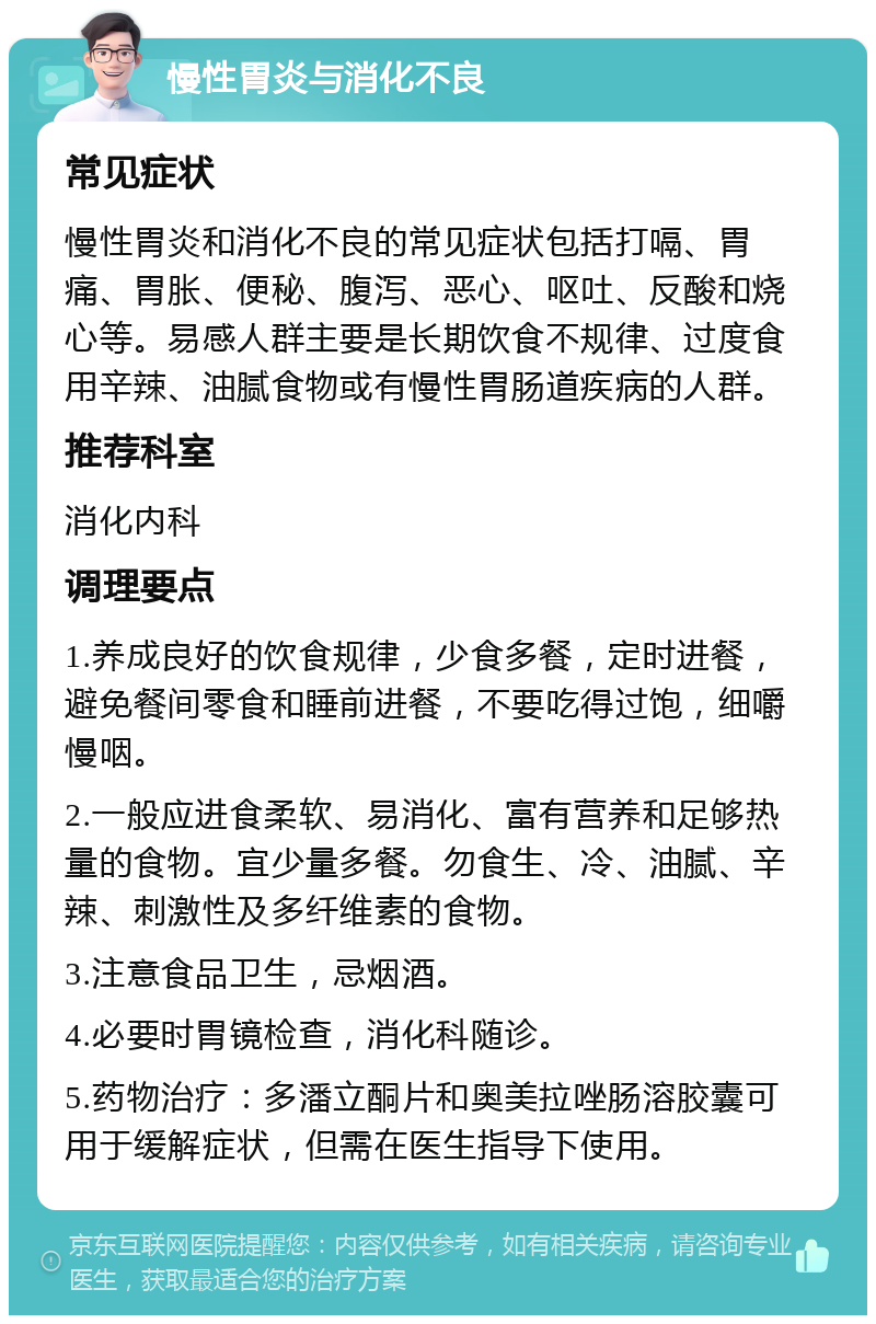 慢性胃炎与消化不良 常见症状 慢性胃炎和消化不良的常见症状包括打嗝、胃痛、胃胀、便秘、腹泻、恶心、呕吐、反酸和烧心等。易感人群主要是长期饮食不规律、过度食用辛辣、油腻食物或有慢性胃肠道疾病的人群。 推荐科室 消化内科 调理要点 1.养成良好的饮食规律，少食多餐，定时进餐，避免餐间零食和睡前进餐，不要吃得过饱，细嚼慢咽。 2.一般应进食柔软、易消化、富有营养和足够热量的食物。宜少量多餐。勿食生、冷、油腻、辛辣、刺激性及多纤维素的食物。 3.注意食品卫生，忌烟酒。 4.必要时胃镜检查，消化科随诊。 5.药物治疗：多潘立酮片和奥美拉唑肠溶胶囊可用于缓解症状，但需在医生指导下使用。