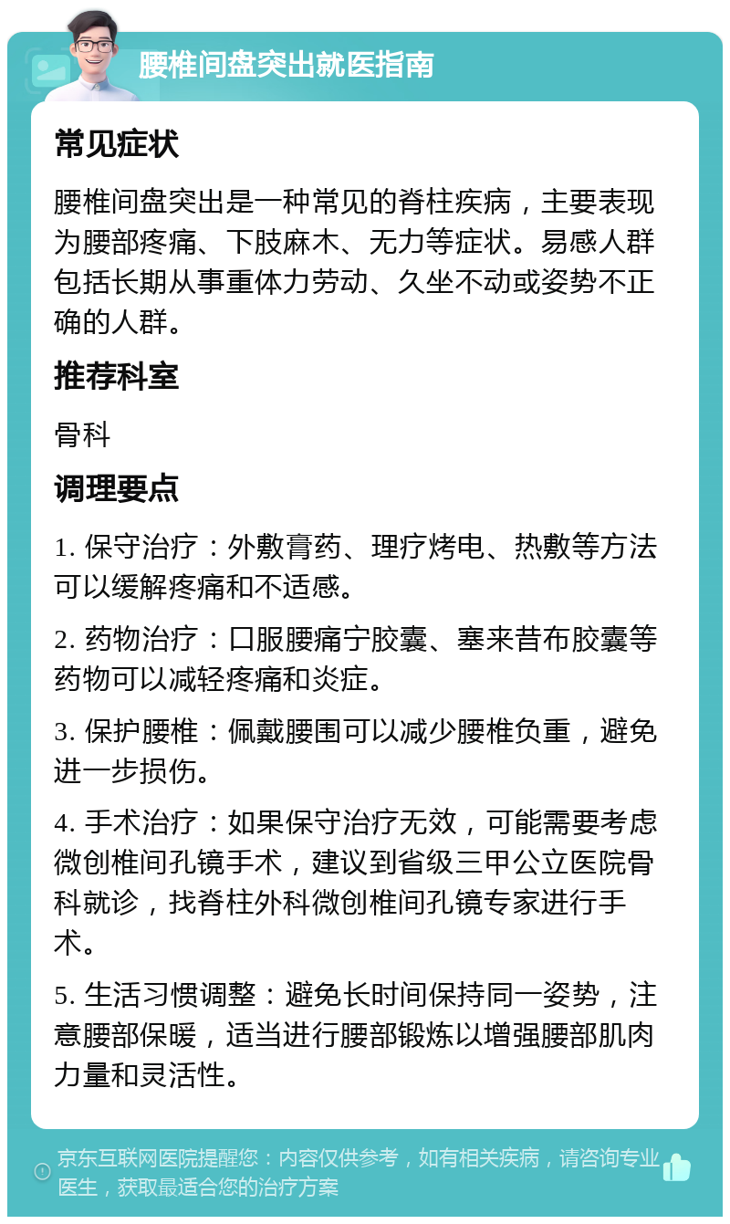 腰椎间盘突出就医指南 常见症状 腰椎间盘突出是一种常见的脊柱疾病，主要表现为腰部疼痛、下肢麻木、无力等症状。易感人群包括长期从事重体力劳动、久坐不动或姿势不正确的人群。 推荐科室 骨科 调理要点 1. 保守治疗：外敷膏药、理疗烤电、热敷等方法可以缓解疼痛和不适感。 2. 药物治疗：口服腰痛宁胶囊、塞来昔布胶囊等药物可以减轻疼痛和炎症。 3. 保护腰椎：佩戴腰围可以减少腰椎负重，避免进一步损伤。 4. 手术治疗：如果保守治疗无效，可能需要考虑微创椎间孔镜手术，建议到省级三甲公立医院骨科就诊，找脊柱外科微创椎间孔镜专家进行手术。 5. 生活习惯调整：避免长时间保持同一姿势，注意腰部保暖，适当进行腰部锻炼以增强腰部肌肉力量和灵活性。