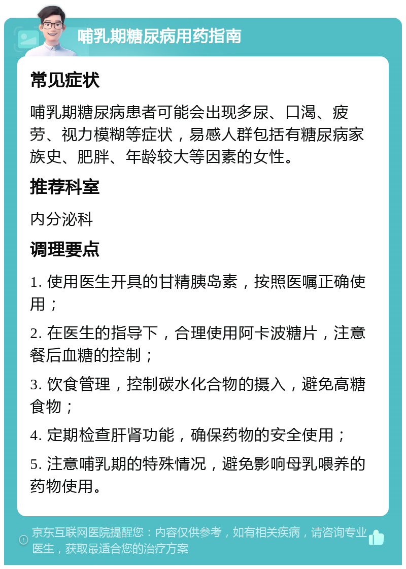 哺乳期糖尿病用药指南 常见症状 哺乳期糖尿病患者可能会出现多尿、口渴、疲劳、视力模糊等症状，易感人群包括有糖尿病家族史、肥胖、年龄较大等因素的女性。 推荐科室 内分泌科 调理要点 1. 使用医生开具的甘精胰岛素，按照医嘱正确使用； 2. 在医生的指导下，合理使用阿卡波糖片，注意餐后血糖的控制； 3. 饮食管理，控制碳水化合物的摄入，避免高糖食物； 4. 定期检查肝肾功能，确保药物的安全使用； 5. 注意哺乳期的特殊情况，避免影响母乳喂养的药物使用。