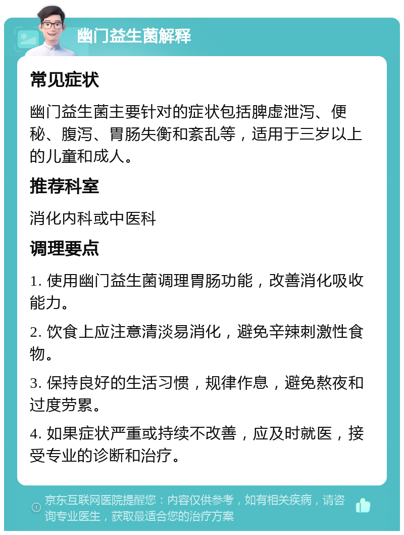 幽门益生菌解释 常见症状 幽门益生菌主要针对的症状包括脾虚泄泻、便秘、腹泻、胃肠失衡和紊乱等，适用于三岁以上的儿童和成人。 推荐科室 消化内科或中医科 调理要点 1. 使用幽门益生菌调理胃肠功能，改善消化吸收能力。 2. 饮食上应注意清淡易消化，避免辛辣刺激性食物。 3. 保持良好的生活习惯，规律作息，避免熬夜和过度劳累。 4. 如果症状严重或持续不改善，应及时就医，接受专业的诊断和治疗。