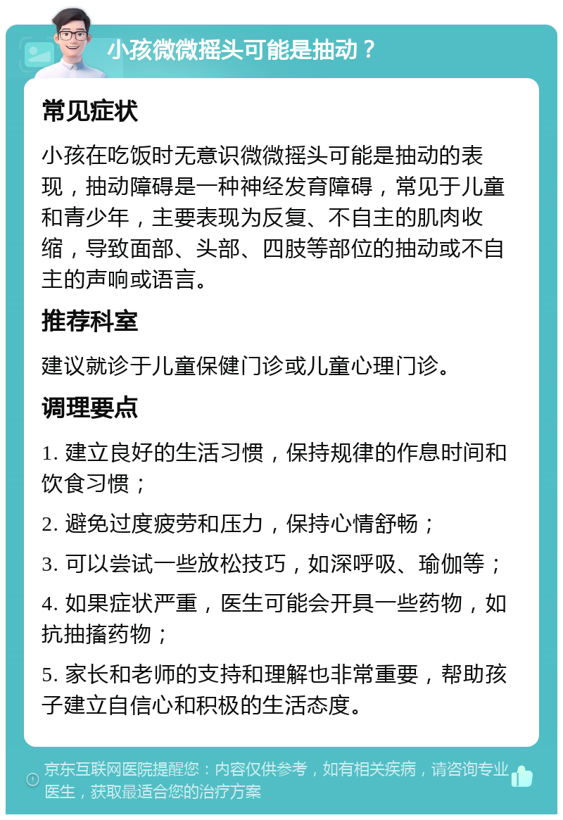 小孩微微摇头可能是抽动？ 常见症状 小孩在吃饭时无意识微微摇头可能是抽动的表现，抽动障碍是一种神经发育障碍，常见于儿童和青少年，主要表现为反复、不自主的肌肉收缩，导致面部、头部、四肢等部位的抽动或不自主的声响或语言。 推荐科室 建议就诊于儿童保健门诊或儿童心理门诊。 调理要点 1. 建立良好的生活习惯，保持规律的作息时间和饮食习惯； 2. 避免过度疲劳和压力，保持心情舒畅； 3. 可以尝试一些放松技巧，如深呼吸、瑜伽等； 4. 如果症状严重，医生可能会开具一些药物，如抗抽搐药物； 5. 家长和老师的支持和理解也非常重要，帮助孩子建立自信心和积极的生活态度。