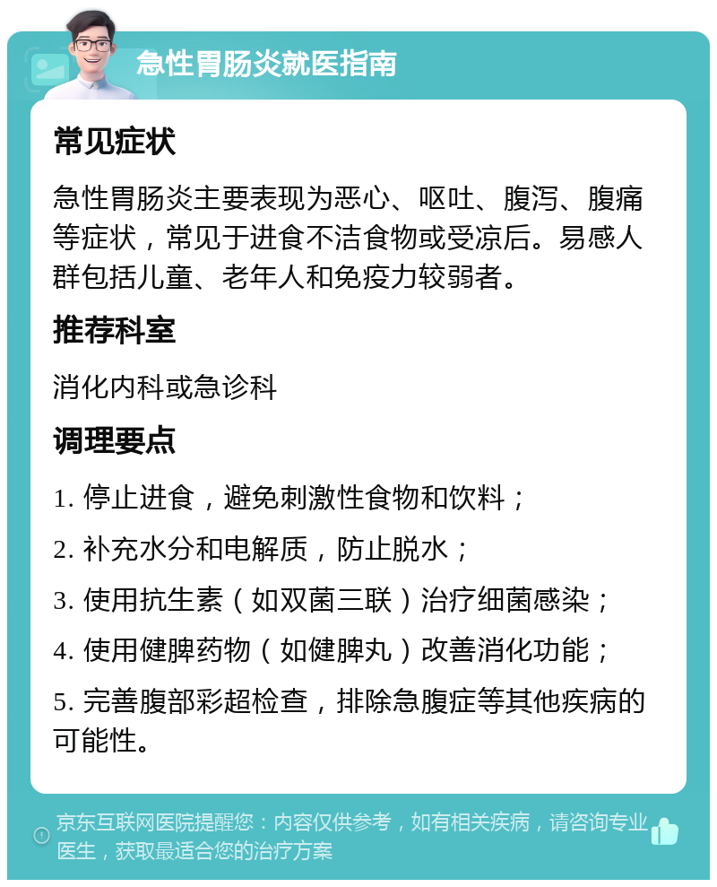 急性胃肠炎就医指南 常见症状 急性胃肠炎主要表现为恶心、呕吐、腹泻、腹痛等症状，常见于进食不洁食物或受凉后。易感人群包括儿童、老年人和免疫力较弱者。 推荐科室 消化内科或急诊科 调理要点 1. 停止进食，避免刺激性食物和饮料； 2. 补充水分和电解质，防止脱水； 3. 使用抗生素（如双菌三联）治疗细菌感染； 4. 使用健脾药物（如健脾丸）改善消化功能； 5. 完善腹部彩超检查，排除急腹症等其他疾病的可能性。