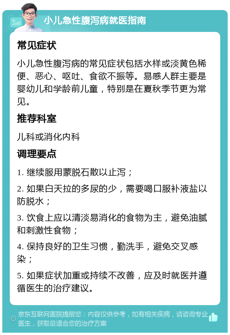 小儿急性腹泻病就医指南 常见症状 小儿急性腹泻病的常见症状包括水样或淡黄色稀便、恶心、呕吐、食欲不振等。易感人群主要是婴幼儿和学龄前儿童，特别是在夏秋季节更为常见。 推荐科室 儿科或消化内科 调理要点 1. 继续服用蒙脱石散以止泻； 2. 如果白天拉的多尿的少，需要喝口服补液盐以防脱水； 3. 饮食上应以清淡易消化的食物为主，避免油腻和刺激性食物； 4. 保持良好的卫生习惯，勤洗手，避免交叉感染； 5. 如果症状加重或持续不改善，应及时就医并遵循医生的治疗建议。