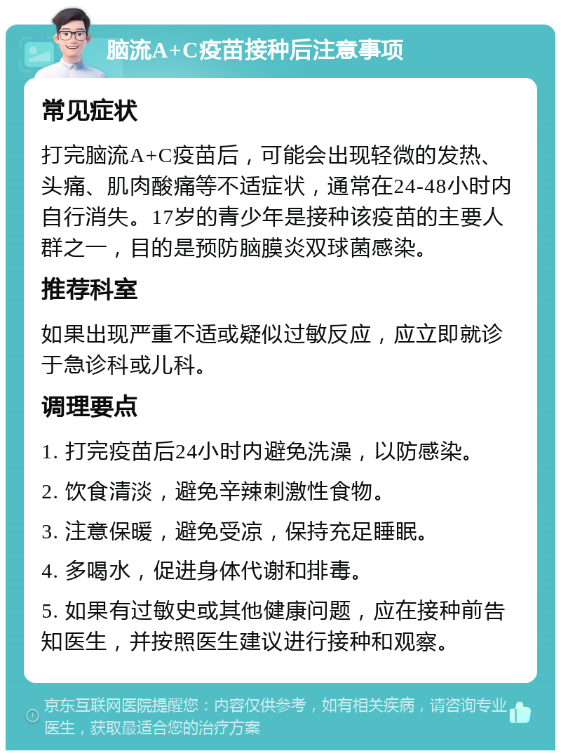 脑流A+C疫苗接种后注意事项 常见症状 打完脑流A+C疫苗后，可能会出现轻微的发热、头痛、肌肉酸痛等不适症状，通常在24-48小时内自行消失。17岁的青少年是接种该疫苗的主要人群之一，目的是预防脑膜炎双球菌感染。 推荐科室 如果出现严重不适或疑似过敏反应，应立即就诊于急诊科或儿科。 调理要点 1. 打完疫苗后24小时内避免洗澡，以防感染。 2. 饮食清淡，避免辛辣刺激性食物。 3. 注意保暖，避免受凉，保持充足睡眠。 4. 多喝水，促进身体代谢和排毒。 5. 如果有过敏史或其他健康问题，应在接种前告知医生，并按照医生建议进行接种和观察。