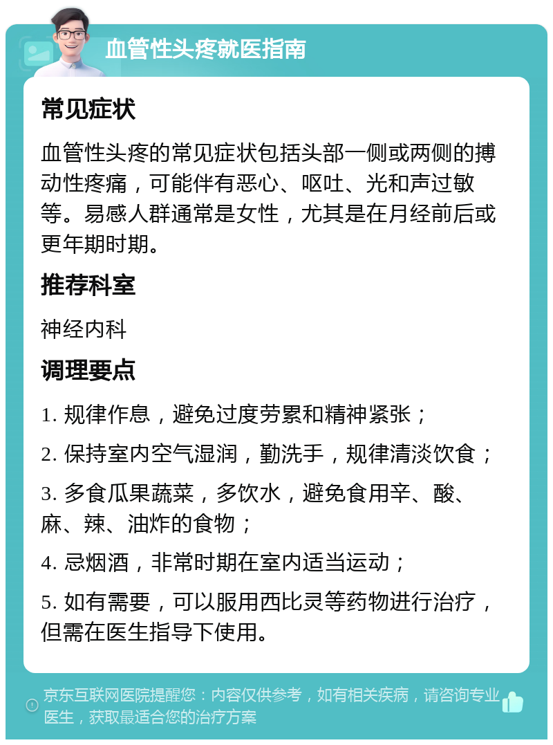 血管性头疼就医指南 常见症状 血管性头疼的常见症状包括头部一侧或两侧的搏动性疼痛，可能伴有恶心、呕吐、光和声过敏等。易感人群通常是女性，尤其是在月经前后或更年期时期。 推荐科室 神经内科 调理要点 1. 规律作息，避免过度劳累和精神紧张； 2. 保持室内空气湿润，勤洗手，规律清淡饮食； 3. 多食瓜果蔬菜，多饮水，避免食用辛、酸、麻、辣、油炸的食物； 4. 忌烟酒，非常时期在室内适当运动； 5. 如有需要，可以服用西比灵等药物进行治疗，但需在医生指导下使用。