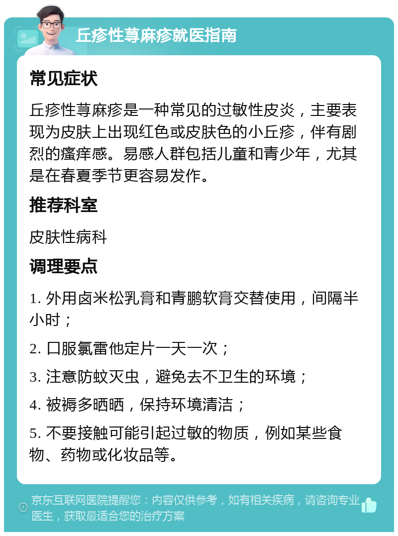 丘疹性荨麻疹就医指南 常见症状 丘疹性荨麻疹是一种常见的过敏性皮炎，主要表现为皮肤上出现红色或皮肤色的小丘疹，伴有剧烈的瘙痒感。易感人群包括儿童和青少年，尤其是在春夏季节更容易发作。 推荐科室 皮肤性病科 调理要点 1. 外用卤米松乳膏和青鹏软膏交替使用，间隔半小时； 2. 口服氯雷他定片一天一次； 3. 注意防蚊灭虫，避免去不卫生的环境； 4. 被褥多晒晒，保持环境清洁； 5. 不要接触可能引起过敏的物质，例如某些食物、药物或化妆品等。