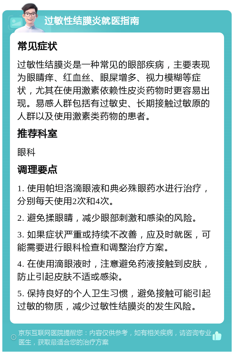 过敏性结膜炎就医指南 常见症状 过敏性结膜炎是一种常见的眼部疾病，主要表现为眼睛痒、红血丝、眼屎增多、视力模糊等症状，尤其在使用激素依赖性皮炎药物时更容易出现。易感人群包括有过敏史、长期接触过敏原的人群以及使用激素类药物的患者。 推荐科室 眼科 调理要点 1. 使用帕坦洛滴眼液和典必殊眼药水进行治疗，分别每天使用2次和4次。 2. 避免揉眼睛，减少眼部刺激和感染的风险。 3. 如果症状严重或持续不改善，应及时就医，可能需要进行眼科检查和调整治疗方案。 4. 在使用滴眼液时，注意避免药液接触到皮肤，防止引起皮肤不适或感染。 5. 保持良好的个人卫生习惯，避免接触可能引起过敏的物质，减少过敏性结膜炎的发生风险。