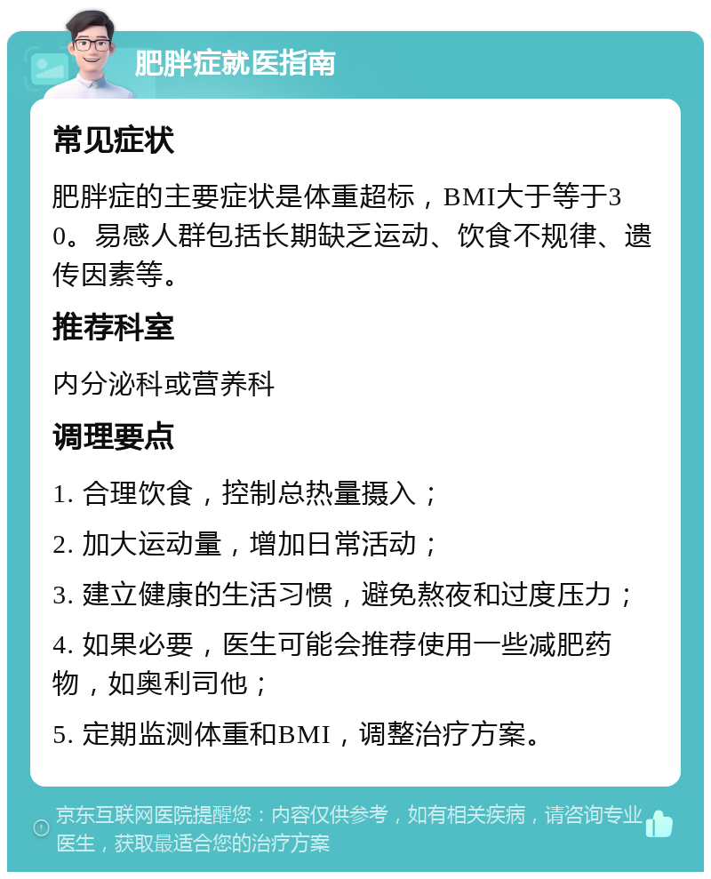 肥胖症就医指南 常见症状 肥胖症的主要症状是体重超标，BMI大于等于30。易感人群包括长期缺乏运动、饮食不规律、遗传因素等。 推荐科室 内分泌科或营养科 调理要点 1. 合理饮食，控制总热量摄入； 2. 加大运动量，增加日常活动； 3. 建立健康的生活习惯，避免熬夜和过度压力； 4. 如果必要，医生可能会推荐使用一些减肥药物，如奥利司他； 5. 定期监测体重和BMI，调整治疗方案。