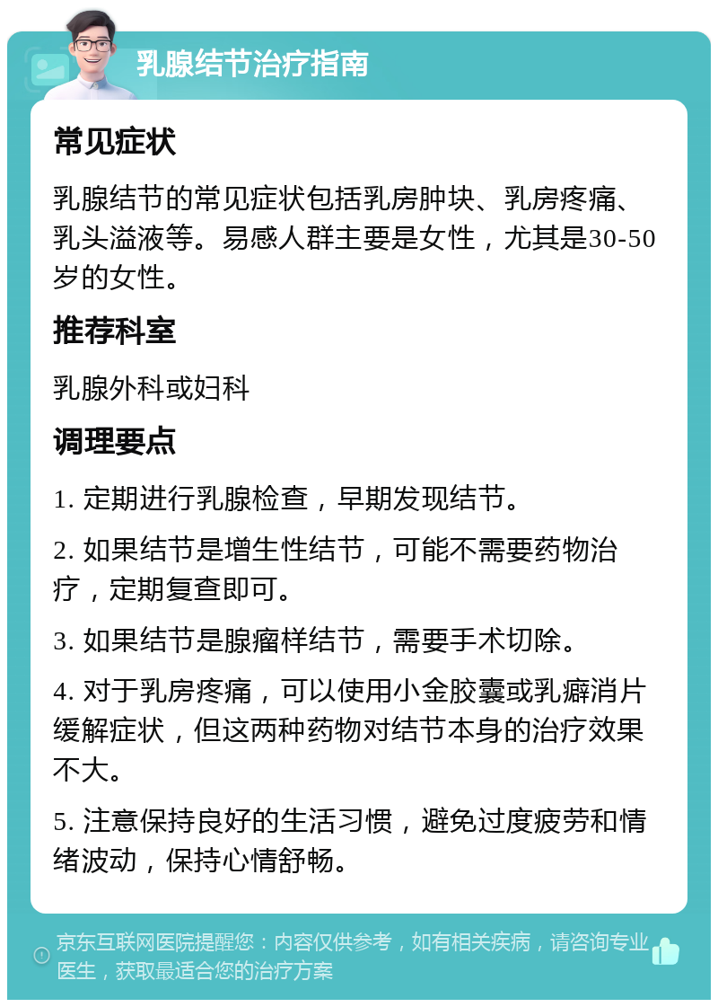 乳腺结节治疗指南 常见症状 乳腺结节的常见症状包括乳房肿块、乳房疼痛、乳头溢液等。易感人群主要是女性，尤其是30-50岁的女性。 推荐科室 乳腺外科或妇科 调理要点 1. 定期进行乳腺检查，早期发现结节。 2. 如果结节是增生性结节，可能不需要药物治疗，定期复查即可。 3. 如果结节是腺瘤样结节，需要手术切除。 4. 对于乳房疼痛，可以使用小金胶囊或乳癖消片缓解症状，但这两种药物对结节本身的治疗效果不大。 5. 注意保持良好的生活习惯，避免过度疲劳和情绪波动，保持心情舒畅。