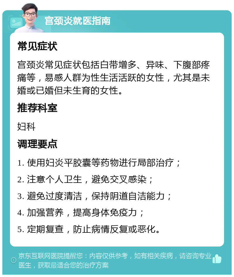 宫颈炎就医指南 常见症状 宫颈炎常见症状包括白带增多、异味、下腹部疼痛等，易感人群为性生活活跃的女性，尤其是未婚或已婚但未生育的女性。 推荐科室 妇科 调理要点 1. 使用妇炎平胶囊等药物进行局部治疗； 2. 注意个人卫生，避免交叉感染； 3. 避免过度清洁，保持阴道自洁能力； 4. 加强营养，提高身体免疫力； 5. 定期复查，防止病情反复或恶化。