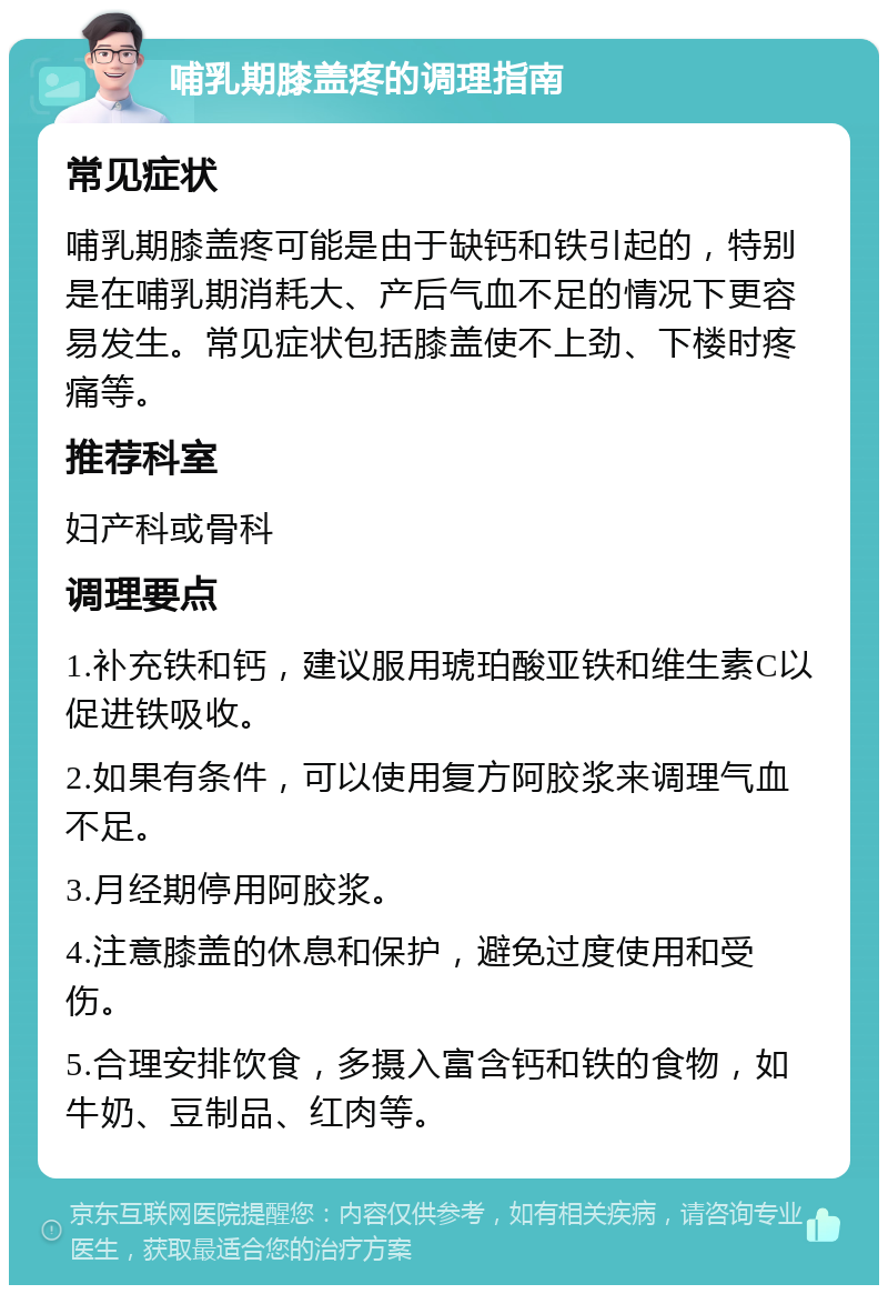 哺乳期膝盖疼的调理指南 常见症状 哺乳期膝盖疼可能是由于缺钙和铁引起的，特别是在哺乳期消耗大、产后气血不足的情况下更容易发生。常见症状包括膝盖使不上劲、下楼时疼痛等。 推荐科室 妇产科或骨科 调理要点 1.补充铁和钙，建议服用琥珀酸亚铁和维生素C以促进铁吸收。 2.如果有条件，可以使用复方阿胶浆来调理气血不足。 3.月经期停用阿胶浆。 4.注意膝盖的休息和保护，避免过度使用和受伤。 5.合理安排饮食，多摄入富含钙和铁的食物，如牛奶、豆制品、红肉等。