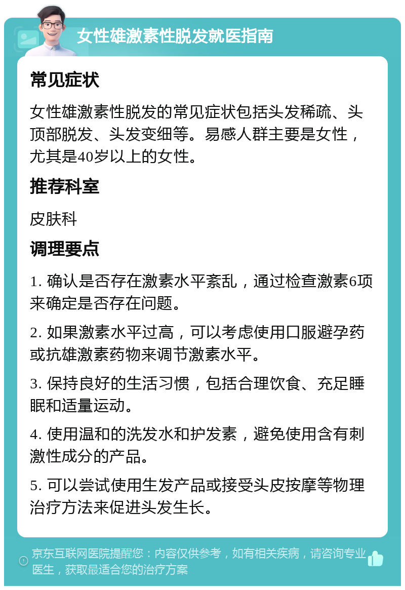 女性雄激素性脱发就医指南 常见症状 女性雄激素性脱发的常见症状包括头发稀疏、头顶部脱发、头发变细等。易感人群主要是女性，尤其是40岁以上的女性。 推荐科室 皮肤科 调理要点 1. 确认是否存在激素水平紊乱，通过检查激素6项来确定是否存在问题。 2. 如果激素水平过高，可以考虑使用口服避孕药或抗雄激素药物来调节激素水平。 3. 保持良好的生活习惯，包括合理饮食、充足睡眠和适量运动。 4. 使用温和的洗发水和护发素，避免使用含有刺激性成分的产品。 5. 可以尝试使用生发产品或接受头皮按摩等物理治疗方法来促进头发生长。