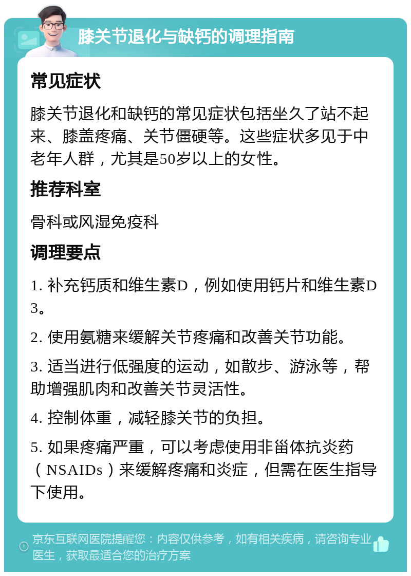 膝关节退化与缺钙的调理指南 常见症状 膝关节退化和缺钙的常见症状包括坐久了站不起来、膝盖疼痛、关节僵硬等。这些症状多见于中老年人群，尤其是50岁以上的女性。 推荐科室 骨科或风湿免疫科 调理要点 1. 补充钙质和维生素D，例如使用钙片和维生素D3。 2. 使用氨糖来缓解关节疼痛和改善关节功能。 3. 适当进行低强度的运动，如散步、游泳等，帮助增强肌肉和改善关节灵活性。 4. 控制体重，减轻膝关节的负担。 5. 如果疼痛严重，可以考虑使用非甾体抗炎药（NSAIDs）来缓解疼痛和炎症，但需在医生指导下使用。