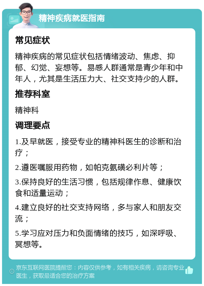 精神疾病就医指南 常见症状 精神疾病的常见症状包括情绪波动、焦虑、抑郁、幻觉、妄想等。易感人群通常是青少年和中年人，尤其是生活压力大、社交支持少的人群。 推荐科室 精神科 调理要点 1.及早就医，接受专业的精神科医生的诊断和治疗； 2.遵医嘱服用药物，如帕克氨磺必利片等； 3.保持良好的生活习惯，包括规律作息、健康饮食和适量运动； 4.建立良好的社交支持网络，多与家人和朋友交流； 5.学习应对压力和负面情绪的技巧，如深呼吸、冥想等。