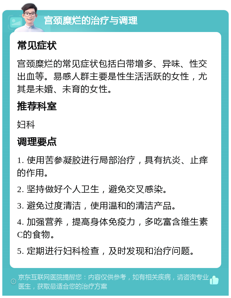 宫颈糜烂的治疗与调理 常见症状 宫颈糜烂的常见症状包括白带增多、异味、性交出血等。易感人群主要是性生活活跃的女性，尤其是未婚、未育的女性。 推荐科室 妇科 调理要点 1. 使用苦参凝胶进行局部治疗，具有抗炎、止痒的作用。 2. 坚持做好个人卫生，避免交叉感染。 3. 避免过度清洁，使用温和的清洁产品。 4. 加强营养，提高身体免疫力，多吃富含维生素C的食物。 5. 定期进行妇科检查，及时发现和治疗问题。