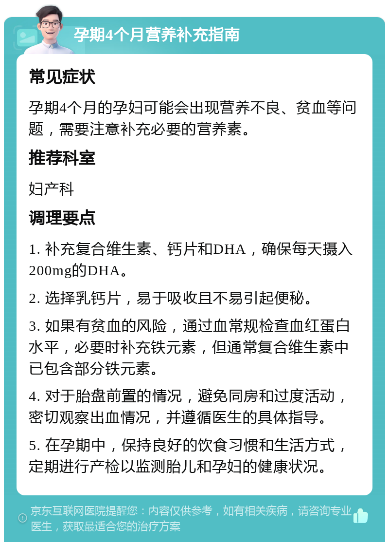 孕期4个月营养补充指南 常见症状 孕期4个月的孕妇可能会出现营养不良、贫血等问题，需要注意补充必要的营养素。 推荐科室 妇产科 调理要点 1. 补充复合维生素、钙片和DHA，确保每天摄入200mg的DHA。 2. 选择乳钙片，易于吸收且不易引起便秘。 3. 如果有贫血的风险，通过血常规检查血红蛋白水平，必要时补充铁元素，但通常复合维生素中已包含部分铁元素。 4. 对于胎盘前置的情况，避免同房和过度活动，密切观察出血情况，并遵循医生的具体指导。 5. 在孕期中，保持良好的饮食习惯和生活方式，定期进行产检以监测胎儿和孕妇的健康状况。