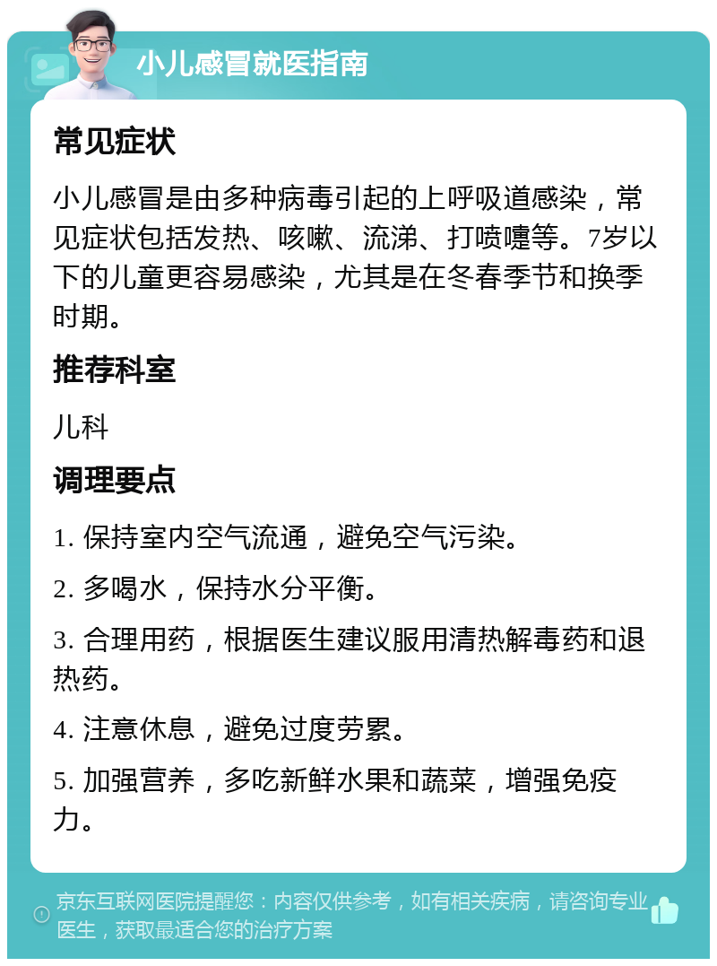 小儿感冒就医指南 常见症状 小儿感冒是由多种病毒引起的上呼吸道感染，常见症状包括发热、咳嗽、流涕、打喷嚏等。7岁以下的儿童更容易感染，尤其是在冬春季节和换季时期。 推荐科室 儿科 调理要点 1. 保持室内空气流通，避免空气污染。 2. 多喝水，保持水分平衡。 3. 合理用药，根据医生建议服用清热解毒药和退热药。 4. 注意休息，避免过度劳累。 5. 加强营养，多吃新鲜水果和蔬菜，增强免疫力。