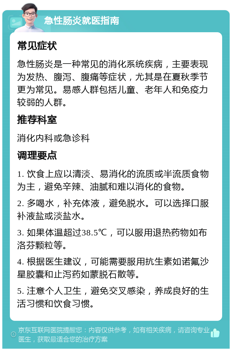 急性肠炎就医指南 常见症状 急性肠炎是一种常见的消化系统疾病，主要表现为发热、腹泻、腹痛等症状，尤其是在夏秋季节更为常见。易感人群包括儿童、老年人和免疫力较弱的人群。 推荐科室 消化内科或急诊科 调理要点 1. 饮食上应以清淡、易消化的流质或半流质食物为主，避免辛辣、油腻和难以消化的食物。 2. 多喝水，补充体液，避免脱水。可以选择口服补液盐或淡盐水。 3. 如果体温超过38.5℃，可以服用退热药物如布洛芬颗粒等。 4. 根据医生建议，可能需要服用抗生素如诺氟沙星胶囊和止泻药如蒙脱石散等。 5. 注意个人卫生，避免交叉感染，养成良好的生活习惯和饮食习惯。