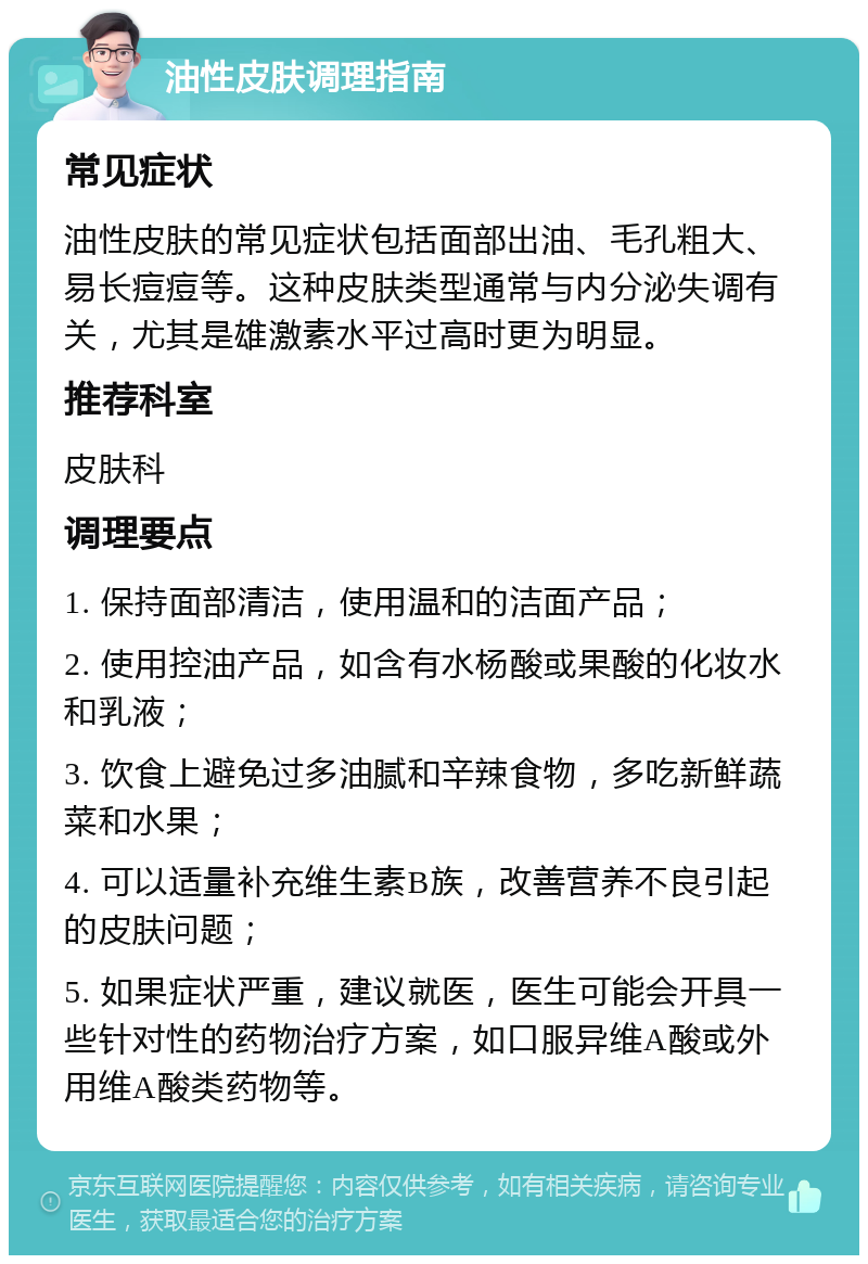 油性皮肤调理指南 常见症状 油性皮肤的常见症状包括面部出油、毛孔粗大、易长痘痘等。这种皮肤类型通常与内分泌失调有关，尤其是雄激素水平过高时更为明显。 推荐科室 皮肤科 调理要点 1. 保持面部清洁，使用温和的洁面产品； 2. 使用控油产品，如含有水杨酸或果酸的化妆水和乳液； 3. 饮食上避免过多油腻和辛辣食物，多吃新鲜蔬菜和水果； 4. 可以适量补充维生素B族，改善营养不良引起的皮肤问题； 5. 如果症状严重，建议就医，医生可能会开具一些针对性的药物治疗方案，如口服异维A酸或外用维A酸类药物等。