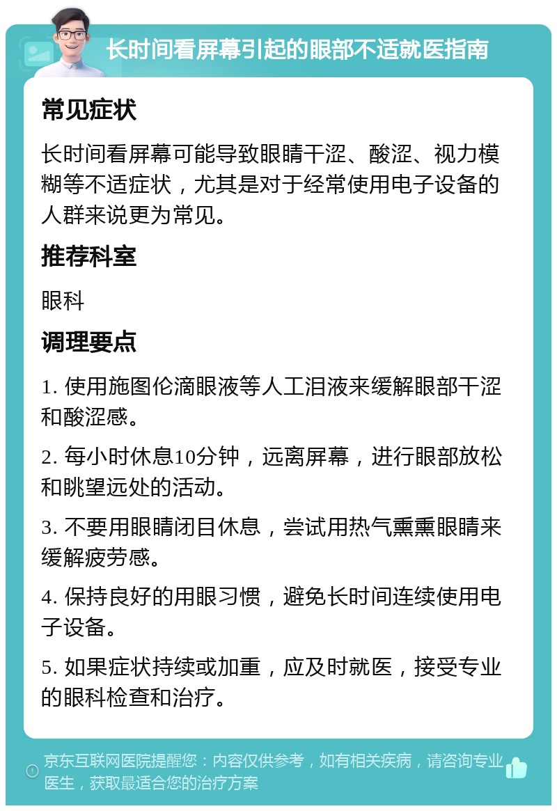 长时间看屏幕引起的眼部不适就医指南 常见症状 长时间看屏幕可能导致眼睛干涩、酸涩、视力模糊等不适症状，尤其是对于经常使用电子设备的人群来说更为常见。 推荐科室 眼科 调理要点 1. 使用施图伦滴眼液等人工泪液来缓解眼部干涩和酸涩感。 2. 每小时休息10分钟，远离屏幕，进行眼部放松和眺望远处的活动。 3. 不要用眼睛闭目休息，尝试用热气熏熏眼睛来缓解疲劳感。 4. 保持良好的用眼习惯，避免长时间连续使用电子设备。 5. 如果症状持续或加重，应及时就医，接受专业的眼科检查和治疗。