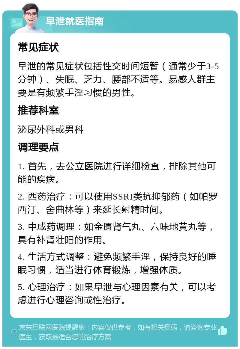 早泄就医指南 常见症状 早泄的常见症状包括性交时间短暂（通常少于3-5分钟）、失眠、乏力、腰部不适等。易感人群主要是有频繁手淫习惯的男性。 推荐科室 泌尿外科或男科 调理要点 1. 首先，去公立医院进行详细检查，排除其他可能的疾病。 2. 西药治疗：可以使用SSRI类抗抑郁药（如帕罗西汀、舍曲林等）来延长射精时间。 3. 中成药调理：如金匮肾气丸、六味地黄丸等，具有补肾壮阳的作用。 4. 生活方式调整：避免频繁手淫，保持良好的睡眠习惯，适当进行体育锻炼，增强体质。 5. 心理治疗：如果早泄与心理因素有关，可以考虑进行心理咨询或性治疗。