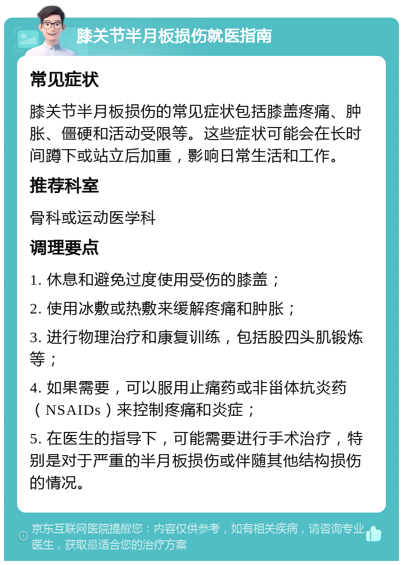 膝关节半月板损伤就医指南 常见症状 膝关节半月板损伤的常见症状包括膝盖疼痛、肿胀、僵硬和活动受限等。这些症状可能会在长时间蹲下或站立后加重，影响日常生活和工作。 推荐科室 骨科或运动医学科 调理要点 1. 休息和避免过度使用受伤的膝盖； 2. 使用冰敷或热敷来缓解疼痛和肿胀； 3. 进行物理治疗和康复训练，包括股四头肌锻炼等； 4. 如果需要，可以服用止痛药或非甾体抗炎药（NSAIDs）来控制疼痛和炎症； 5. 在医生的指导下，可能需要进行手术治疗，特别是对于严重的半月板损伤或伴随其他结构损伤的情况。