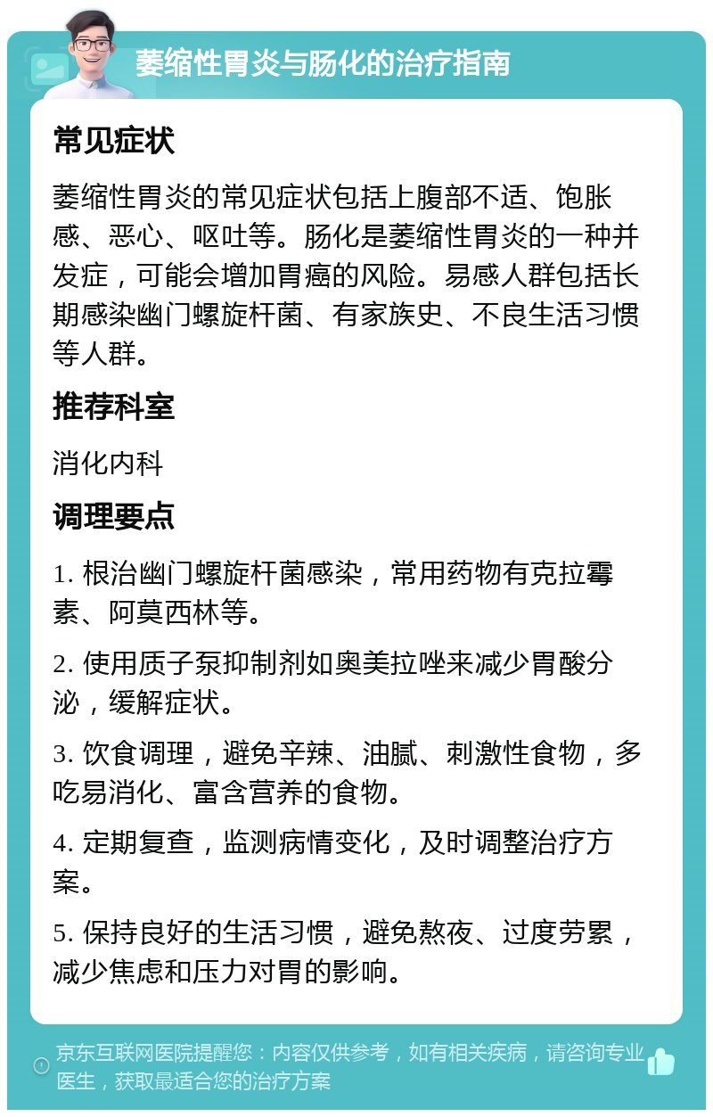 萎缩性胃炎与肠化的治疗指南 常见症状 萎缩性胃炎的常见症状包括上腹部不适、饱胀感、恶心、呕吐等。肠化是萎缩性胃炎的一种并发症，可能会增加胃癌的风险。易感人群包括长期感染幽门螺旋杆菌、有家族史、不良生活习惯等人群。 推荐科室 消化内科 调理要点 1. 根治幽门螺旋杆菌感染，常用药物有克拉霉素、阿莫西林等。 2. 使用质子泵抑制剂如奥美拉唑来减少胃酸分泌，缓解症状。 3. 饮食调理，避免辛辣、油腻、刺激性食物，多吃易消化、富含营养的食物。 4. 定期复查，监测病情变化，及时调整治疗方案。 5. 保持良好的生活习惯，避免熬夜、过度劳累，减少焦虑和压力对胃的影响。