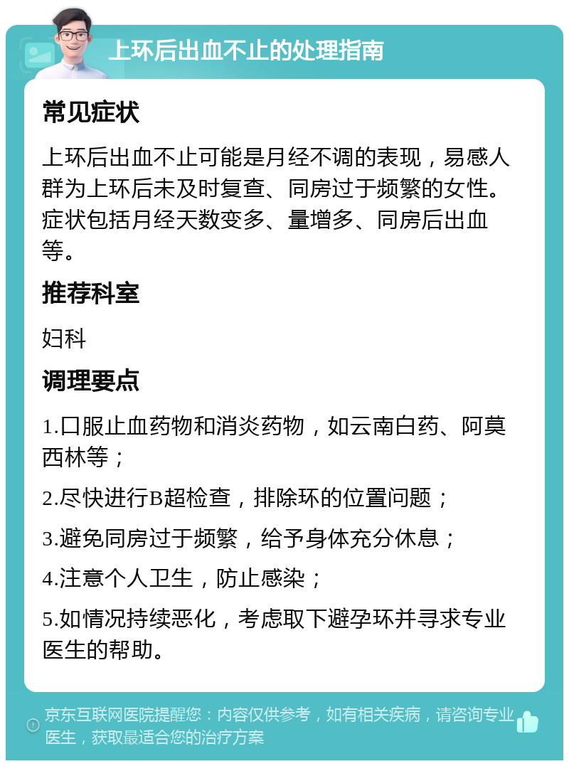 上环后出血不止的处理指南 常见症状 上环后出血不止可能是月经不调的表现，易感人群为上环后未及时复查、同房过于频繁的女性。症状包括月经天数变多、量增多、同房后出血等。 推荐科室 妇科 调理要点 1.口服止血药物和消炎药物，如云南白药、阿莫西林等； 2.尽快进行B超检查，排除环的位置问题； 3.避免同房过于频繁，给予身体充分休息； 4.注意个人卫生，防止感染； 5.如情况持续恶化，考虑取下避孕环并寻求专业医生的帮助。