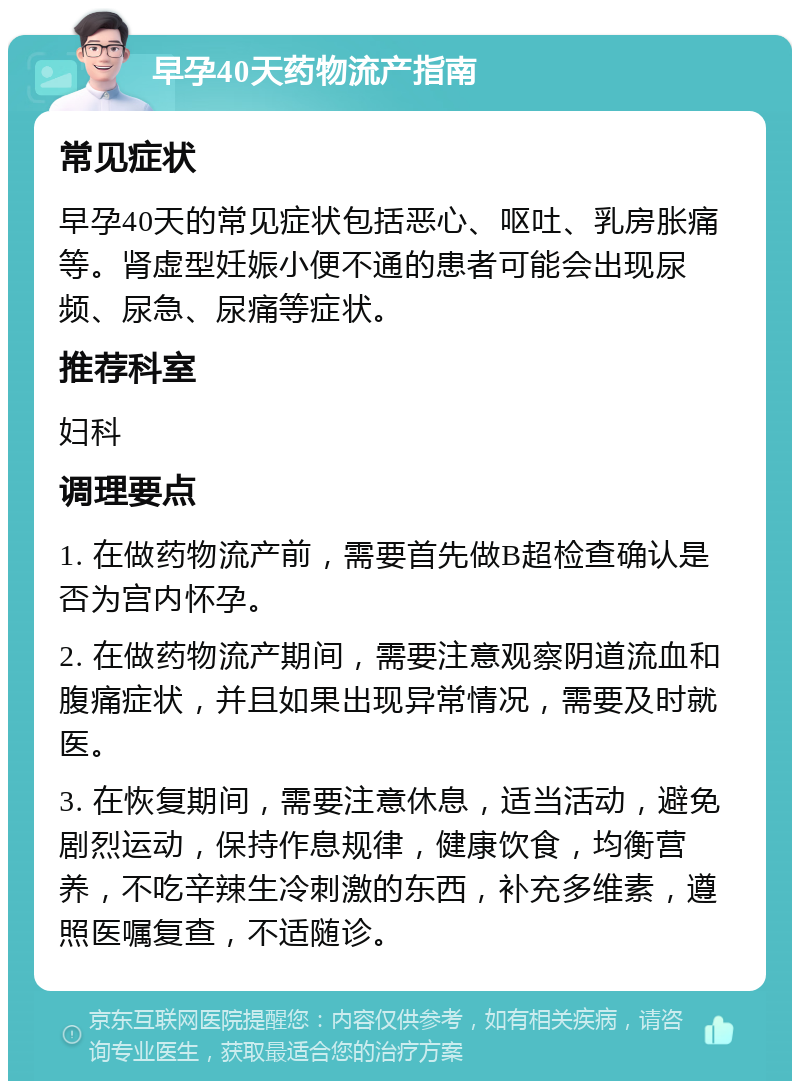 早孕40天药物流产指南 常见症状 早孕40天的常见症状包括恶心、呕吐、乳房胀痛等。肾虚型妊娠小便不通的患者可能会出现尿频、尿急、尿痛等症状。 推荐科室 妇科 调理要点 1. 在做药物流产前，需要首先做B超检查确认是否为宫内怀孕。 2. 在做药物流产期间，需要注意观察阴道流血和腹痛症状，并且如果出现异常情况，需要及时就医。 3. 在恢复期间，需要注意休息，适当活动，避免剧烈运动，保持作息规律，健康饮食，均衡营养，不吃辛辣生冷刺激的东西，补充多维素，遵照医嘱复查，不适随诊。