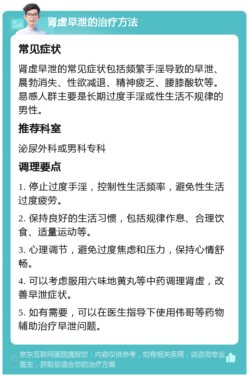 肾虚早泄的治疗方法 常见症状 肾虚早泄的常见症状包括频繁手淫导致的早泄、晨勃消失、性欲减退、精神疲乏、腰膝酸软等。易感人群主要是长期过度手淫或性生活不规律的男性。 推荐科室 泌尿外科或男科专科 调理要点 1. 停止过度手淫，控制性生活频率，避免性生活过度疲劳。 2. 保持良好的生活习惯，包括规律作息、合理饮食、适量运动等。 3. 心理调节，避免过度焦虑和压力，保持心情舒畅。 4. 可以考虑服用六味地黄丸等中药调理肾虚，改善早泄症状。 5. 如有需要，可以在医生指导下使用伟哥等药物辅助治疗早泄问题。