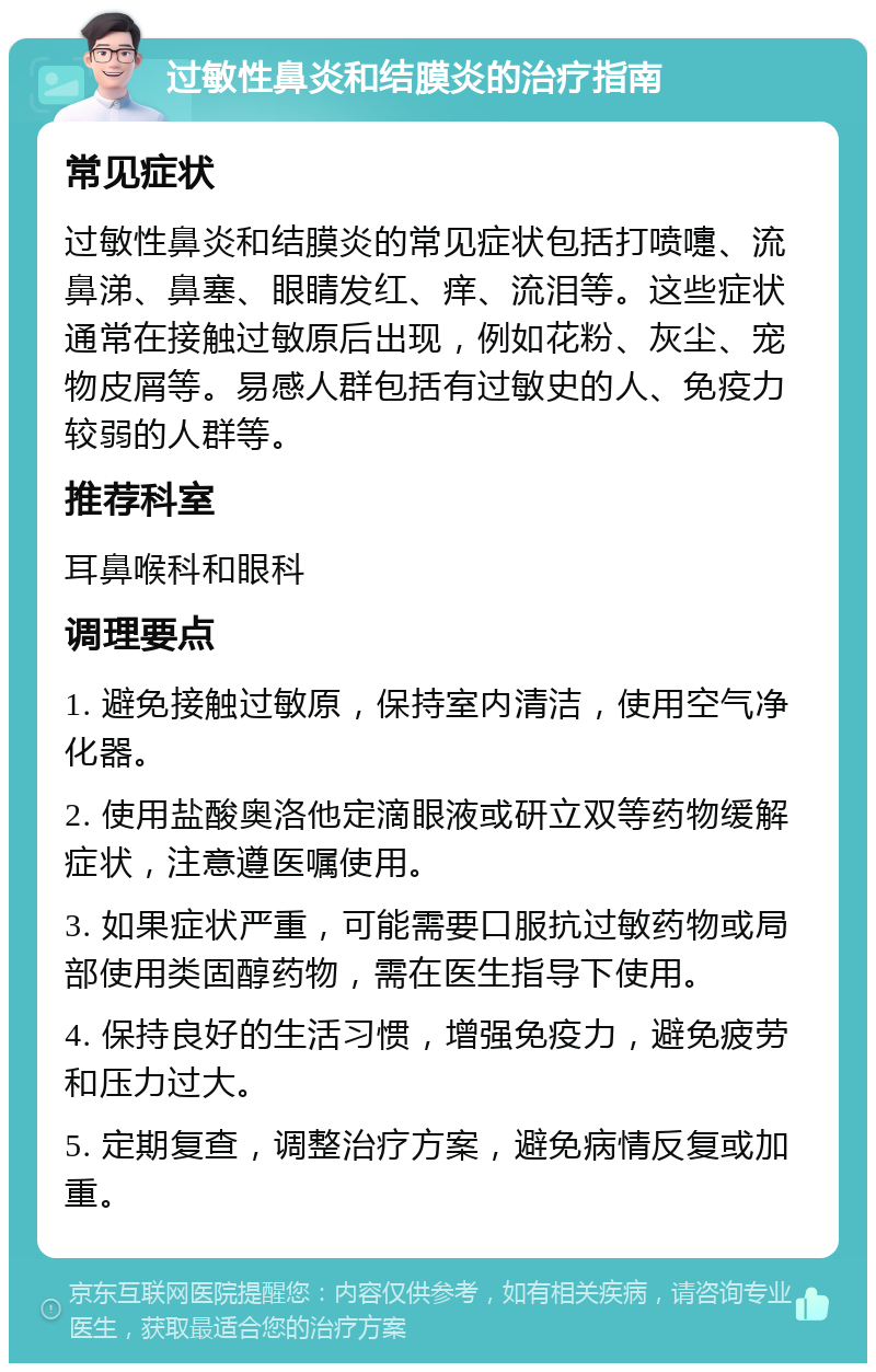 过敏性鼻炎和结膜炎的治疗指南 常见症状 过敏性鼻炎和结膜炎的常见症状包括打喷嚏、流鼻涕、鼻塞、眼睛发红、痒、流泪等。这些症状通常在接触过敏原后出现，例如花粉、灰尘、宠物皮屑等。易感人群包括有过敏史的人、免疫力较弱的人群等。 推荐科室 耳鼻喉科和眼科 调理要点 1. 避免接触过敏原，保持室内清洁，使用空气净化器。 2. 使用盐酸奥洛他定滴眼液或研立双等药物缓解症状，注意遵医嘱使用。 3. 如果症状严重，可能需要口服抗过敏药物或局部使用类固醇药物，需在医生指导下使用。 4. 保持良好的生活习惯，增强免疫力，避免疲劳和压力过大。 5. 定期复查，调整治疗方案，避免病情反复或加重。