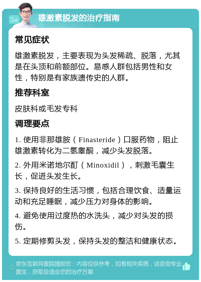 雄激素脱发的治疗指南 常见症状 雄激素脱发，主要表现为头发稀疏、脱落，尤其是在头顶和前额部位。易感人群包括男性和女性，特别是有家族遗传史的人群。 推荐科室 皮肤科或毛发专科 调理要点 1. 使用非那雄胺（Finasteride）口服药物，阻止雄激素转化为二氢睾酮，减少头发脱落。 2. 外用米诺地尔酊（Minoxidil），刺激毛囊生长，促进头发生长。 3. 保持良好的生活习惯，包括合理饮食、适量运动和充足睡眠，减少压力对身体的影响。 4. 避免使用过度热的水洗头，减少对头发的损伤。 5. 定期修剪头发，保持头发的整洁和健康状态。