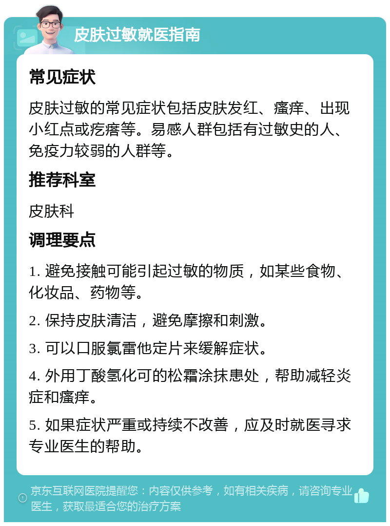 皮肤过敏就医指南 常见症状 皮肤过敏的常见症状包括皮肤发红、瘙痒、出现小红点或疙瘩等。易感人群包括有过敏史的人、免疫力较弱的人群等。 推荐科室 皮肤科 调理要点 1. 避免接触可能引起过敏的物质，如某些食物、化妆品、药物等。 2. 保持皮肤清洁，避免摩擦和刺激。 3. 可以口服氯雷他定片来缓解症状。 4. 外用丁酸氢化可的松霜涂抹患处，帮助减轻炎症和瘙痒。 5. 如果症状严重或持续不改善，应及时就医寻求专业医生的帮助。