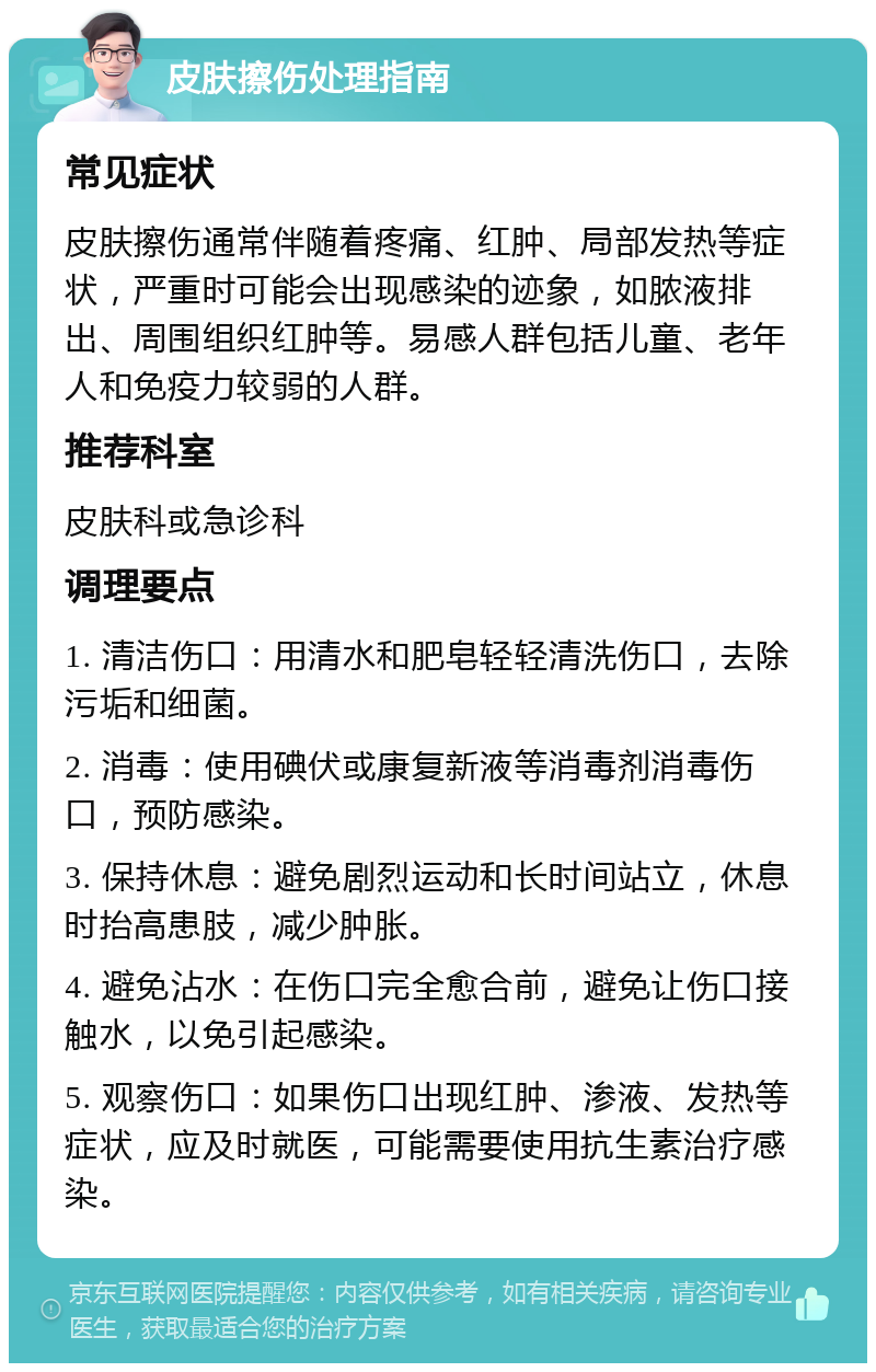 皮肤擦伤处理指南 常见症状 皮肤擦伤通常伴随着疼痛、红肿、局部发热等症状，严重时可能会出现感染的迹象，如脓液排出、周围组织红肿等。易感人群包括儿童、老年人和免疫力较弱的人群。 推荐科室 皮肤科或急诊科 调理要点 1. 清洁伤口：用清水和肥皂轻轻清洗伤口，去除污垢和细菌。 2. 消毒：使用碘伏或康复新液等消毒剂消毒伤口，预防感染。 3. 保持休息：避免剧烈运动和长时间站立，休息时抬高患肢，减少肿胀。 4. 避免沾水：在伤口完全愈合前，避免让伤口接触水，以免引起感染。 5. 观察伤口：如果伤口出现红肿、渗液、发热等症状，应及时就医，可能需要使用抗生素治疗感染。