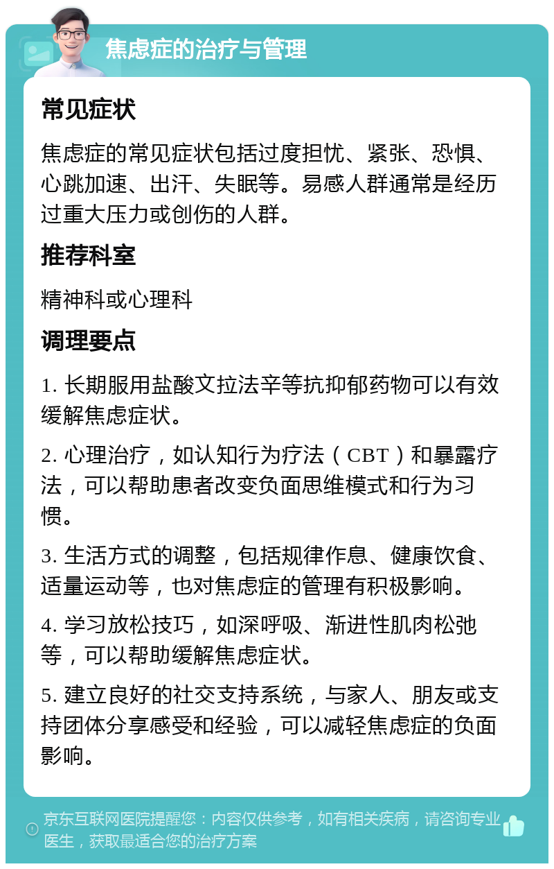 焦虑症的治疗与管理 常见症状 焦虑症的常见症状包括过度担忧、紧张、恐惧、心跳加速、出汗、失眠等。易感人群通常是经历过重大压力或创伤的人群。 推荐科室 精神科或心理科 调理要点 1. 长期服用盐酸文拉法辛等抗抑郁药物可以有效缓解焦虑症状。 2. 心理治疗，如认知行为疗法（CBT）和暴露疗法，可以帮助患者改变负面思维模式和行为习惯。 3. 生活方式的调整，包括规律作息、健康饮食、适量运动等，也对焦虑症的管理有积极影响。 4. 学习放松技巧，如深呼吸、渐进性肌肉松弛等，可以帮助缓解焦虑症状。 5. 建立良好的社交支持系统，与家人、朋友或支持团体分享感受和经验，可以减轻焦虑症的负面影响。