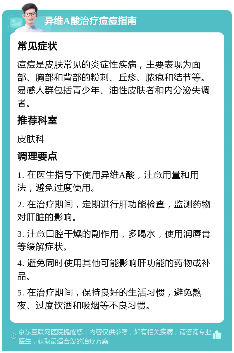 异维A酸治疗痘痘指南 常见症状 痘痘是皮肤常见的炎症性疾病，主要表现为面部、胸部和背部的粉刺、丘疹、脓疱和结节等。易感人群包括青少年、油性皮肤者和内分泌失调者。 推荐科室 皮肤科 调理要点 1. 在医生指导下使用异维A酸，注意用量和用法，避免过度使用。 2. 在治疗期间，定期进行肝功能检查，监测药物对肝脏的影响。 3. 注意口腔干燥的副作用，多喝水，使用润唇膏等缓解症状。 4. 避免同时使用其他可能影响肝功能的药物或补品。 5. 在治疗期间，保持良好的生活习惯，避免熬夜、过度饮酒和吸烟等不良习惯。