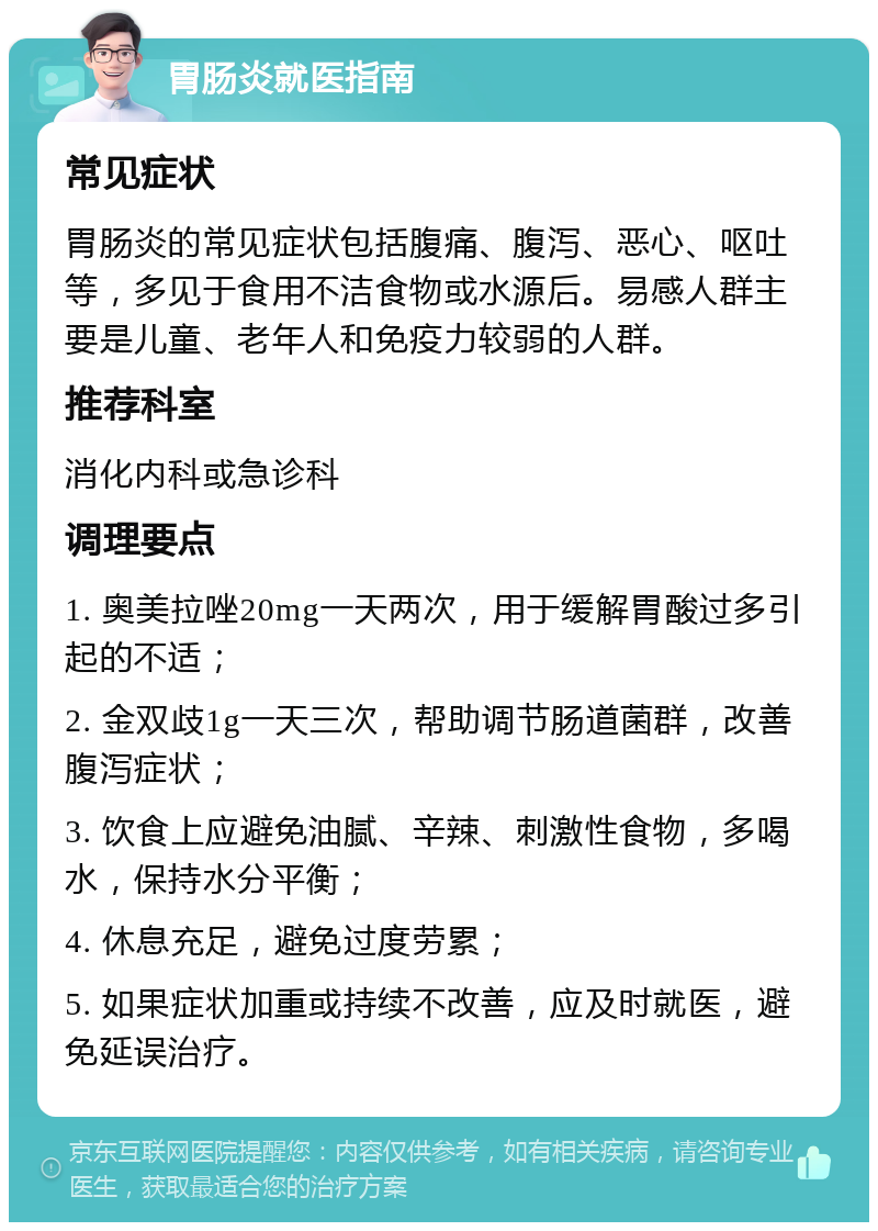 胃肠炎就医指南 常见症状 胃肠炎的常见症状包括腹痛、腹泻、恶心、呕吐等，多见于食用不洁食物或水源后。易感人群主要是儿童、老年人和免疫力较弱的人群。 推荐科室 消化内科或急诊科 调理要点 1. 奥美拉唑20mg一天两次，用于缓解胃酸过多引起的不适； 2. 金双歧1g一天三次，帮助调节肠道菌群，改善腹泻症状； 3. 饮食上应避免油腻、辛辣、刺激性食物，多喝水，保持水分平衡； 4. 休息充足，避免过度劳累； 5. 如果症状加重或持续不改善，应及时就医，避免延误治疗。