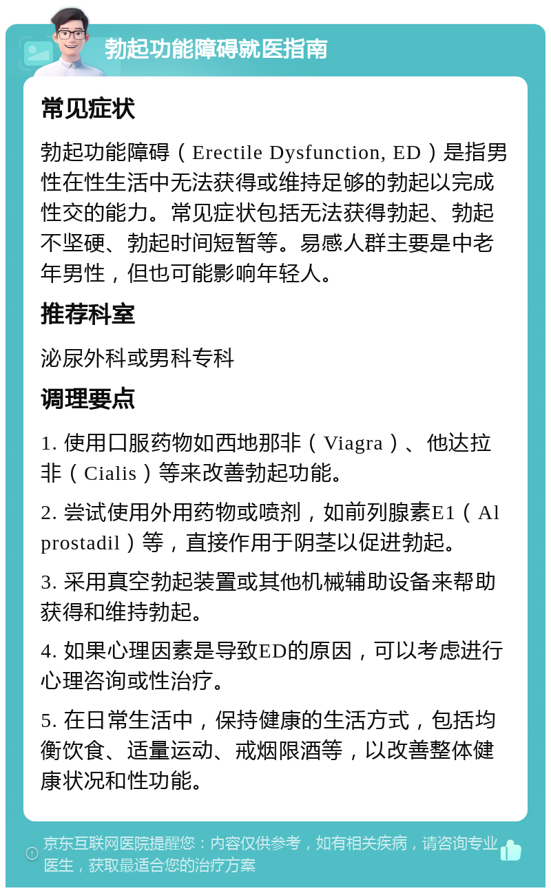 勃起功能障碍就医指南 常见症状 勃起功能障碍（Erectile Dysfunction, ED）是指男性在性生活中无法获得或维持足够的勃起以完成性交的能力。常见症状包括无法获得勃起、勃起不坚硬、勃起时间短暂等。易感人群主要是中老年男性，但也可能影响年轻人。 推荐科室 泌尿外科或男科专科 调理要点 1. 使用口服药物如西地那非（Viagra）、他达拉非（Cialis）等来改善勃起功能。 2. 尝试使用外用药物或喷剂，如前列腺素E1（Alprostadil）等，直接作用于阴茎以促进勃起。 3. 采用真空勃起装置或其他机械辅助设备来帮助获得和维持勃起。 4. 如果心理因素是导致ED的原因，可以考虑进行心理咨询或性治疗。 5. 在日常生活中，保持健康的生活方式，包括均衡饮食、适量运动、戒烟限酒等，以改善整体健康状况和性功能。