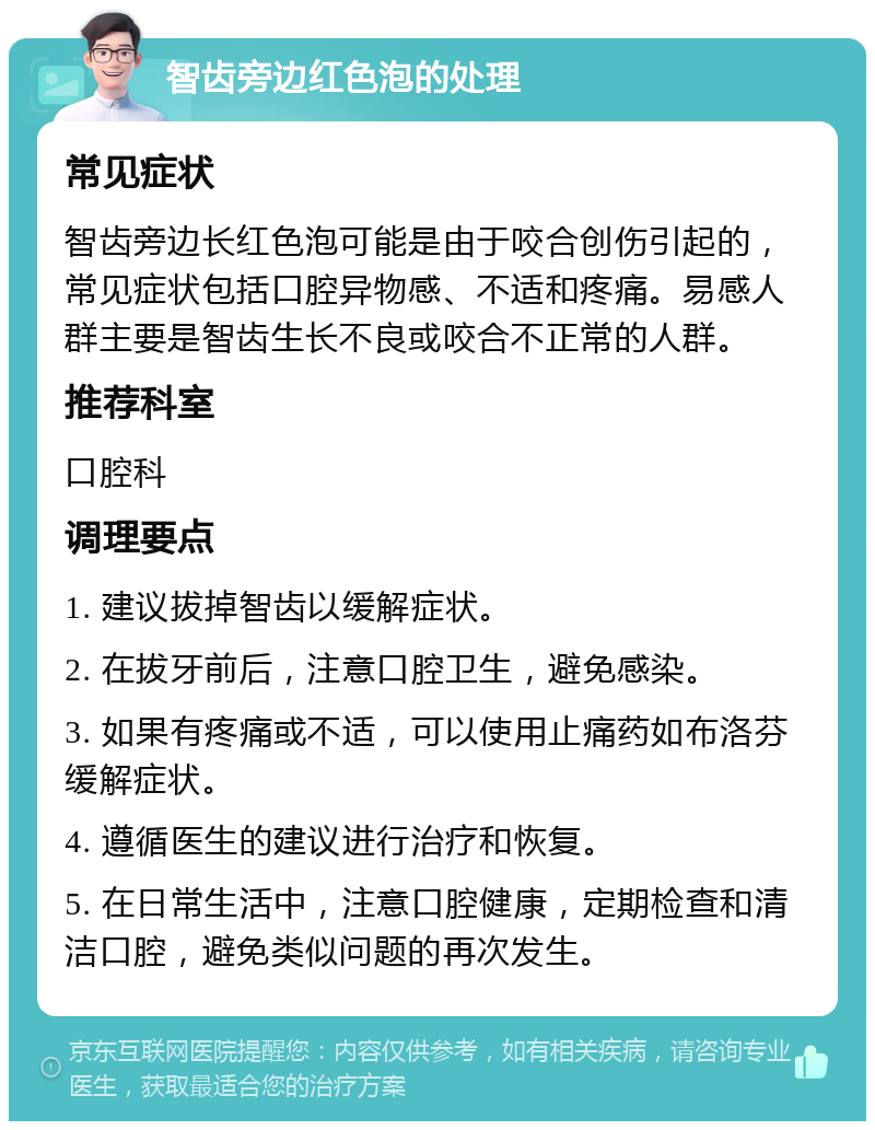 智齿旁边红色泡的处理 常见症状 智齿旁边长红色泡可能是由于咬合创伤引起的，常见症状包括口腔异物感、不适和疼痛。易感人群主要是智齿生长不良或咬合不正常的人群。 推荐科室 口腔科 调理要点 1. 建议拔掉智齿以缓解症状。 2. 在拔牙前后，注意口腔卫生，避免感染。 3. 如果有疼痛或不适，可以使用止痛药如布洛芬缓解症状。 4. 遵循医生的建议进行治疗和恢复。 5. 在日常生活中，注意口腔健康，定期检查和清洁口腔，避免类似问题的再次发生。