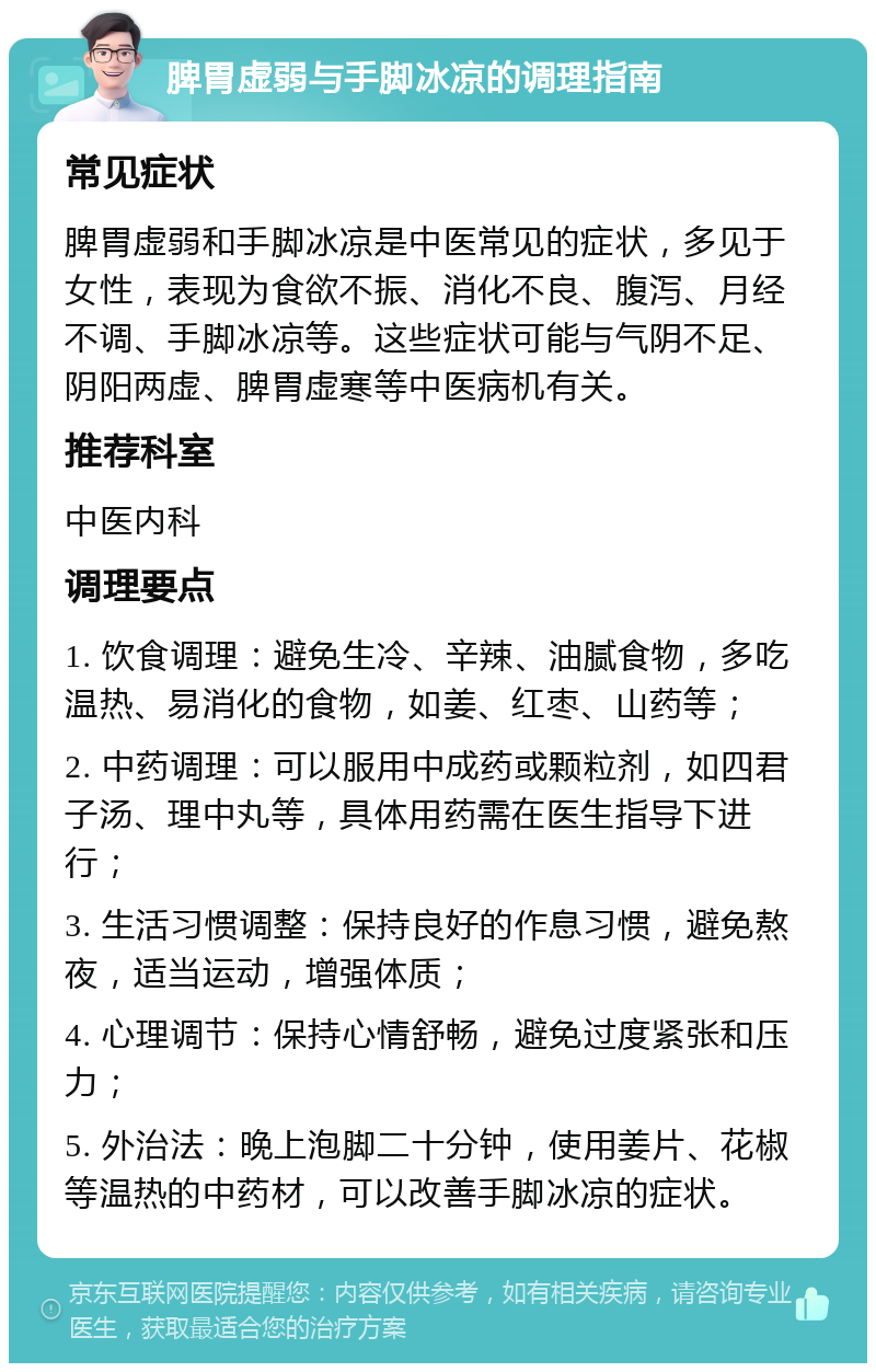 脾胃虚弱与手脚冰凉的调理指南 常见症状 脾胃虚弱和手脚冰凉是中医常见的症状，多见于女性，表现为食欲不振、消化不良、腹泻、月经不调、手脚冰凉等。这些症状可能与气阴不足、阴阳两虚、脾胃虚寒等中医病机有关。 推荐科室 中医内科 调理要点 1. 饮食调理：避免生冷、辛辣、油腻食物，多吃温热、易消化的食物，如姜、红枣、山药等； 2. 中药调理：可以服用中成药或颗粒剂，如四君子汤、理中丸等，具体用药需在医生指导下进行； 3. 生活习惯调整：保持良好的作息习惯，避免熬夜，适当运动，增强体质； 4. 心理调节：保持心情舒畅，避免过度紧张和压力； 5. 外治法：晚上泡脚二十分钟，使用姜片、花椒等温热的中药材，可以改善手脚冰凉的症状。