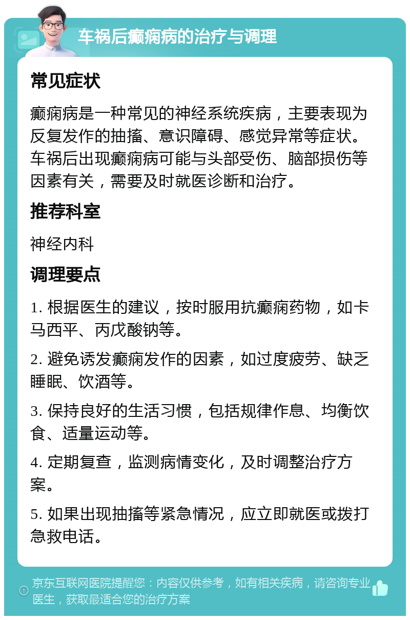 车祸后癫痫病的治疗与调理 常见症状 癫痫病是一种常见的神经系统疾病，主要表现为反复发作的抽搐、意识障碍、感觉异常等症状。车祸后出现癫痫病可能与头部受伤、脑部损伤等因素有关，需要及时就医诊断和治疗。 推荐科室 神经内科 调理要点 1. 根据医生的建议，按时服用抗癫痫药物，如卡马西平、丙戊酸钠等。 2. 避免诱发癫痫发作的因素，如过度疲劳、缺乏睡眠、饮酒等。 3. 保持良好的生活习惯，包括规律作息、均衡饮食、适量运动等。 4. 定期复查，监测病情变化，及时调整治疗方案。 5. 如果出现抽搐等紧急情况，应立即就医或拨打急救电话。