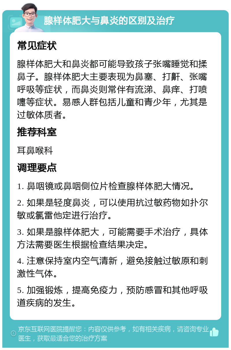 腺样体肥大与鼻炎的区别及治疗 常见症状 腺样体肥大和鼻炎都可能导致孩子张嘴睡觉和揉鼻子。腺样体肥大主要表现为鼻塞、打鼾、张嘴呼吸等症状，而鼻炎则常伴有流涕、鼻痒、打喷嚏等症状。易感人群包括儿童和青少年，尤其是过敏体质者。 推荐科室 耳鼻喉科 调理要点 1. 鼻咽镜或鼻咽侧位片检查腺样体肥大情况。 2. 如果是轻度鼻炎，可以使用抗过敏药物如扑尔敏或氯雷他定进行治疗。 3. 如果是腺样体肥大，可能需要手术治疗，具体方法需要医生根据检查结果决定。 4. 注意保持室内空气清新，避免接触过敏原和刺激性气体。 5. 加强锻炼，提高免疫力，预防感冒和其他呼吸道疾病的发生。