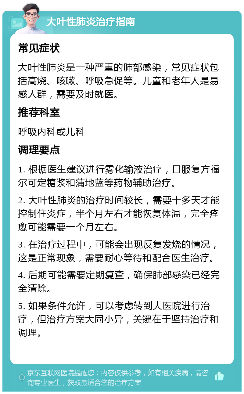 大叶性肺炎治疗指南 常见症状 大叶性肺炎是一种严重的肺部感染，常见症状包括高烧、咳嗽、呼吸急促等。儿童和老年人是易感人群，需要及时就医。 推荐科室 呼吸内科或儿科 调理要点 1. 根据医生建议进行雾化输液治疗，口服复方福尔可定糖浆和蒲地蓝等药物辅助治疗。 2. 大叶性肺炎的治疗时间较长，需要十多天才能控制住炎症，半个月左右才能恢复体温，完全痊愈可能需要一个月左右。 3. 在治疗过程中，可能会出现反复发烧的情况，这是正常现象，需要耐心等待和配合医生治疗。 4. 后期可能需要定期复查，确保肺部感染已经完全清除。 5. 如果条件允许，可以考虑转到大医院进行治疗，但治疗方案大同小异，关键在于坚持治疗和调理。