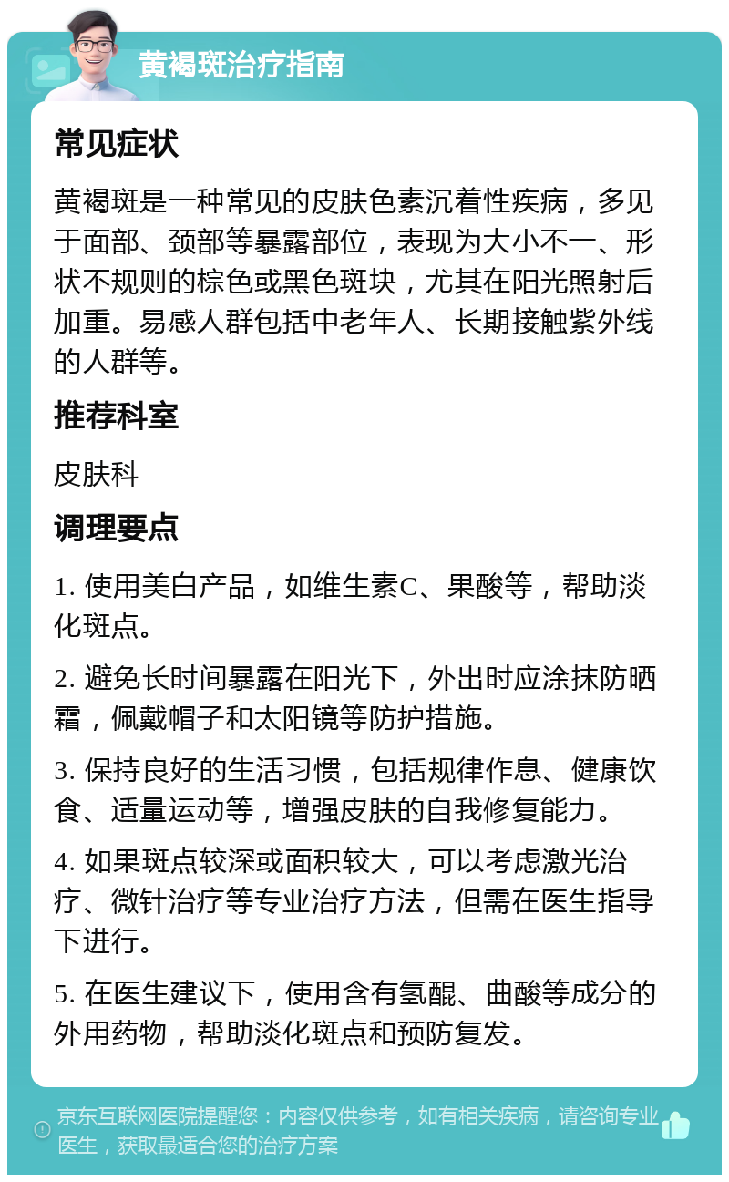 黄褐斑治疗指南 常见症状 黄褐斑是一种常见的皮肤色素沉着性疾病，多见于面部、颈部等暴露部位，表现为大小不一、形状不规则的棕色或黑色斑块，尤其在阳光照射后加重。易感人群包括中老年人、长期接触紫外线的人群等。 推荐科室 皮肤科 调理要点 1. 使用美白产品，如维生素C、果酸等，帮助淡化斑点。 2. 避免长时间暴露在阳光下，外出时应涂抹防晒霜，佩戴帽子和太阳镜等防护措施。 3. 保持良好的生活习惯，包括规律作息、健康饮食、适量运动等，增强皮肤的自我修复能力。 4. 如果斑点较深或面积较大，可以考虑激光治疗、微针治疗等专业治疗方法，但需在医生指导下进行。 5. 在医生建议下，使用含有氢醌、曲酸等成分的外用药物，帮助淡化斑点和预防复发。