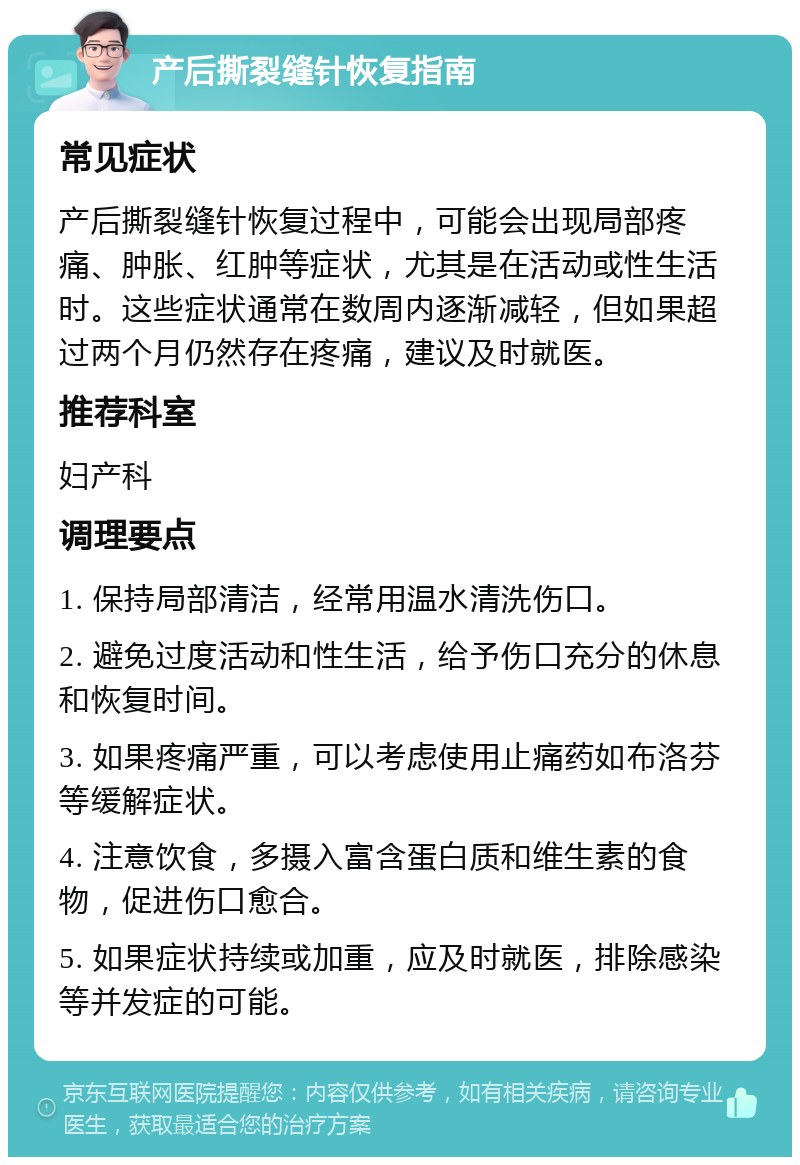 产后撕裂缝针恢复指南 常见症状 产后撕裂缝针恢复过程中，可能会出现局部疼痛、肿胀、红肿等症状，尤其是在活动或性生活时。这些症状通常在数周内逐渐减轻，但如果超过两个月仍然存在疼痛，建议及时就医。 推荐科室 妇产科 调理要点 1. 保持局部清洁，经常用温水清洗伤口。 2. 避免过度活动和性生活，给予伤口充分的休息和恢复时间。 3. 如果疼痛严重，可以考虑使用止痛药如布洛芬等缓解症状。 4. 注意饮食，多摄入富含蛋白质和维生素的食物，促进伤口愈合。 5. 如果症状持续或加重，应及时就医，排除感染等并发症的可能。