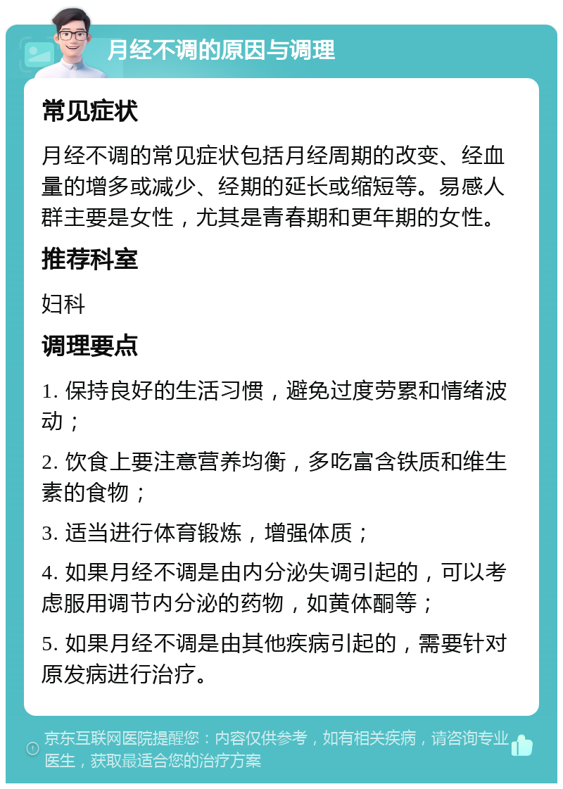 月经不调的原因与调理 常见症状 月经不调的常见症状包括月经周期的改变、经血量的增多或减少、经期的延长或缩短等。易感人群主要是女性，尤其是青春期和更年期的女性。 推荐科室 妇科 调理要点 1. 保持良好的生活习惯，避免过度劳累和情绪波动； 2. 饮食上要注意营养均衡，多吃富含铁质和维生素的食物； 3. 适当进行体育锻炼，增强体质； 4. 如果月经不调是由内分泌失调引起的，可以考虑服用调节内分泌的药物，如黄体酮等； 5. 如果月经不调是由其他疾病引起的，需要针对原发病进行治疗。