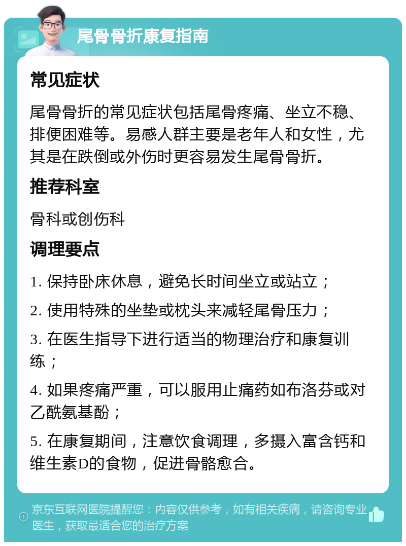 尾骨骨折康复指南 常见症状 尾骨骨折的常见症状包括尾骨疼痛、坐立不稳、排便困难等。易感人群主要是老年人和女性，尤其是在跌倒或外伤时更容易发生尾骨骨折。 推荐科室 骨科或创伤科 调理要点 1. 保持卧床休息，避免长时间坐立或站立； 2. 使用特殊的坐垫或枕头来减轻尾骨压力； 3. 在医生指导下进行适当的物理治疗和康复训练； 4. 如果疼痛严重，可以服用止痛药如布洛芬或对乙酰氨基酚； 5. 在康复期间，注意饮食调理，多摄入富含钙和维生素D的食物，促进骨骼愈合。