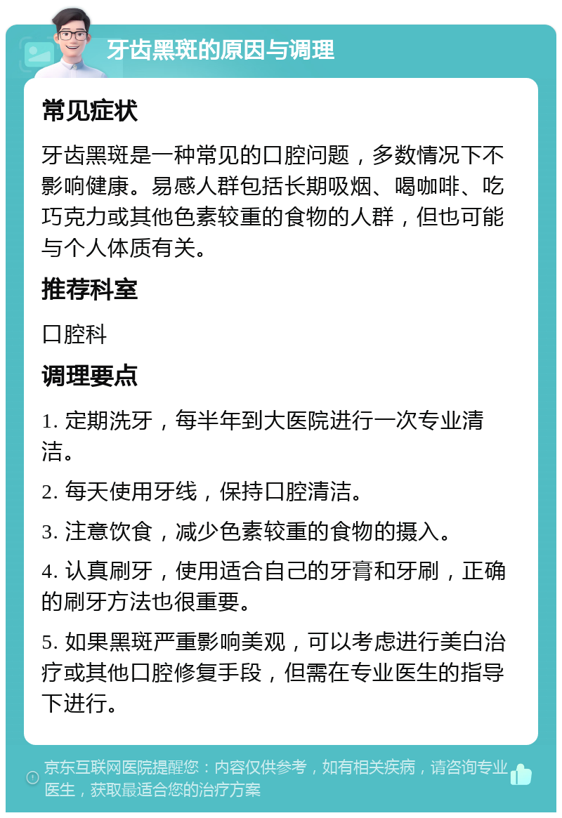 牙齿黑斑的原因与调理 常见症状 牙齿黑斑是一种常见的口腔问题，多数情况下不影响健康。易感人群包括长期吸烟、喝咖啡、吃巧克力或其他色素较重的食物的人群，但也可能与个人体质有关。 推荐科室 口腔科 调理要点 1. 定期洗牙，每半年到大医院进行一次专业清洁。 2. 每天使用牙线，保持口腔清洁。 3. 注意饮食，减少色素较重的食物的摄入。 4. 认真刷牙，使用适合自己的牙膏和牙刷，正确的刷牙方法也很重要。 5. 如果黑斑严重影响美观，可以考虑进行美白治疗或其他口腔修复手段，但需在专业医生的指导下进行。